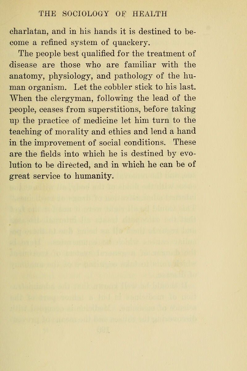 charlatan, and in his hands it is destined to be- come a refined system of quackery. The people best qualified for the treatment of disease are those who are familiar with the anatomy, physiology, and pathology of the hu- man organism. Let the cobbler stick to his last. When the clergyman, following the lead of the people, ceases from superstitions, before taking up the practice of medicine let him turn to the teaching of morality and ethics and lend a hand in the improvement of social conditions. These are the fields into which he is destined by evo- lution to be directed, and in which he can be of great service to humanity.