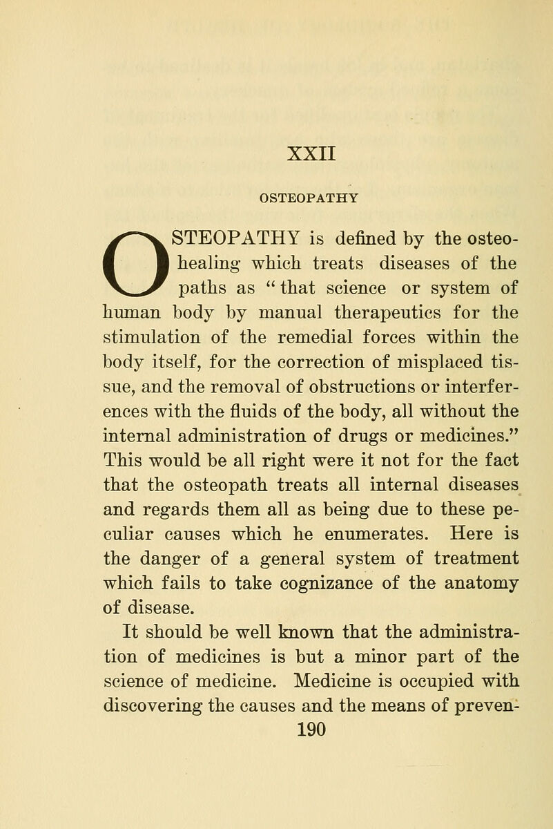 o OSTEOPATHY STEOPATHY is defined by the osteo- healing which treats diseases of the paths as that science or system of human body by manual therapeutics for the stimulation of the remedial forces within the body itself, for the correction of misplaced tis- sue, and the removal of obstructions or interfer- ences with the fluids of the body, all without the internal administration of drugs or medicines. This would be all right were it not for the fact that the osteopath treats all internal diseases and regards them all as being due to these pe- culiar causes which he enumerates. Here is the danger of a general system of treatment which fails to take cognizance of the anatomy of disease. It should be well known that the administra- tion of medicines is but a minor part of the science of medicine. Medicine is occupied with discovering the causes and the means of preven-