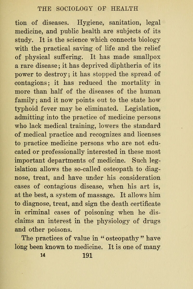 tion of diseases. Hygiene, sanitation, legal medicine, and public health are subjects of its study. It is the science which connects biology with the practical saving of life and the relief of physical suffering. It has made smallpox a rare disease; it has deprived diphtheria of its power to destroy; it has stopped the spread of contagions; it has reduced the mortality in more than half of the diseases of the human family; and it now points out to the state how typhoid fever may be eliminated. Legislation, admitting into the practice of medicine persons who lack medical training, lowers the standard of medical practice and recognizes and licenses to practice medicine persons who are not edu- cated or professionally interested in these most important departments of medicine. Such leg- islation allows the so-called osteopath to diag- nose, treat, and have under his consideration cases of contagious disease, when his art is, at the best, a system of massage. It allows him to diagnose, treat, and sign the death certificate in criminal cases of poisoning when he dis- claims an interest in the physiology of drugs and other poisons. The practices of value in osteopathy have long been known to medicine. It is one of many
