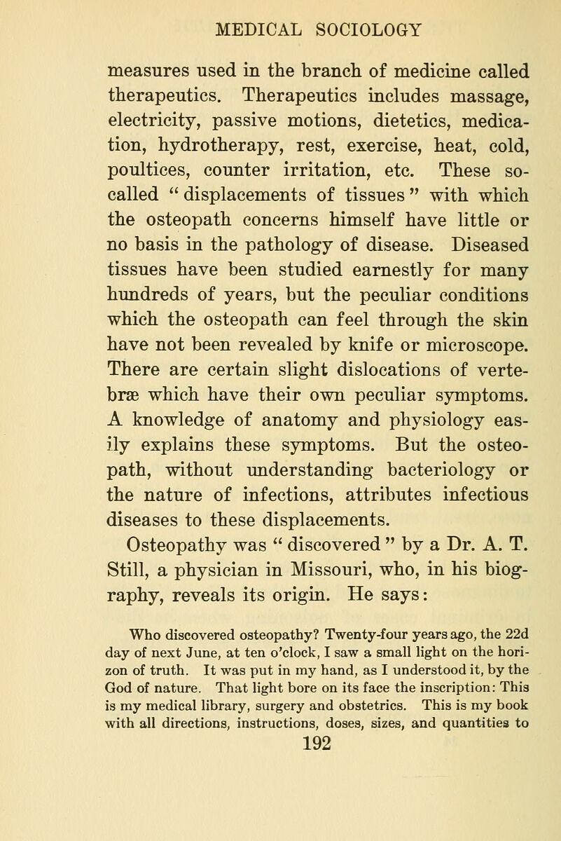 measures used in the branch of medicine called therapeutics. Therapeutics includes massage, electricity, passive motions, dietetics, medica- tion, hydrotherapy, rest, exercise, heat, cold, poultices, counter irritation, etc. These so- called displacements of tissues with which the osteopath concerns himself have little or no basis in the pathology of disease. Diseased tissues have been studied earnestly for many hundreds of years, but the peculiar conditions which the osteopath can feel through the skin have not been revealed by knife or microscope. There are certain slight dislocations of verte- brae which have their own peculiar symptoms. A knowledge of anatomy and physiology eas- ily explains these symptoms. But the osteo- path, without understanding bacteriology or the nature of infections, attributes infectious diseases to these displacements. Osteopathy was discovered by a Dr. A. T. Still, a physician in Missouri, who, in his biog- raphy, reveals its origin. He says: Who discovered osteopathy? Twenty-four years ago, the 22d day of next June, at ten o'clock, I saw a small light on the hori- zon of truth. It was put in my hand, as I understood it, by the God of nature. That light bore on its face the inscription: This is my medical library, surgery and obstetrics. This is my book with all directions, instructions, doses, sizes, and quantities to