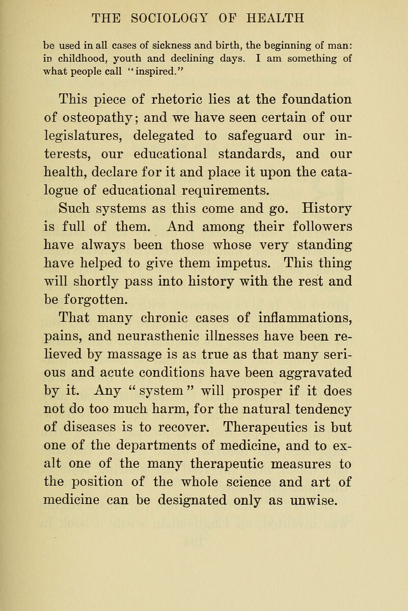 be used in all cases of sickness and birth, the beginning of man: in childhood, youth and declining days. I am something of what people call inspired. This piece of rhetoric lies at the foundation of osteopathy; and we have seen certain of our legislatures, delegated to safeguard our in- terests, our educational standards, and our health, declare for it and place it upon the cata- logue of educational requirements. Such systems as this come and go. History is full of them. And among their followers have always been those whose very standing have helped to give them impetus. This thing will shortly pass into history with the rest and be forgotten. That many chronic cases of inflammations, pains, and neurasthenic illnesses have been re- lieved by massage is as true as that many seri- ous and acute conditions have been aggravated by it. Any system will prosper if it does not do too much harm, for the natural tendency of diseases is to recover. Therapeutics is but one of the departments of medicine, and to ex- alt one of the many therapeutic measures to the position of the whole science and art of medicine can be designated only as unwise.