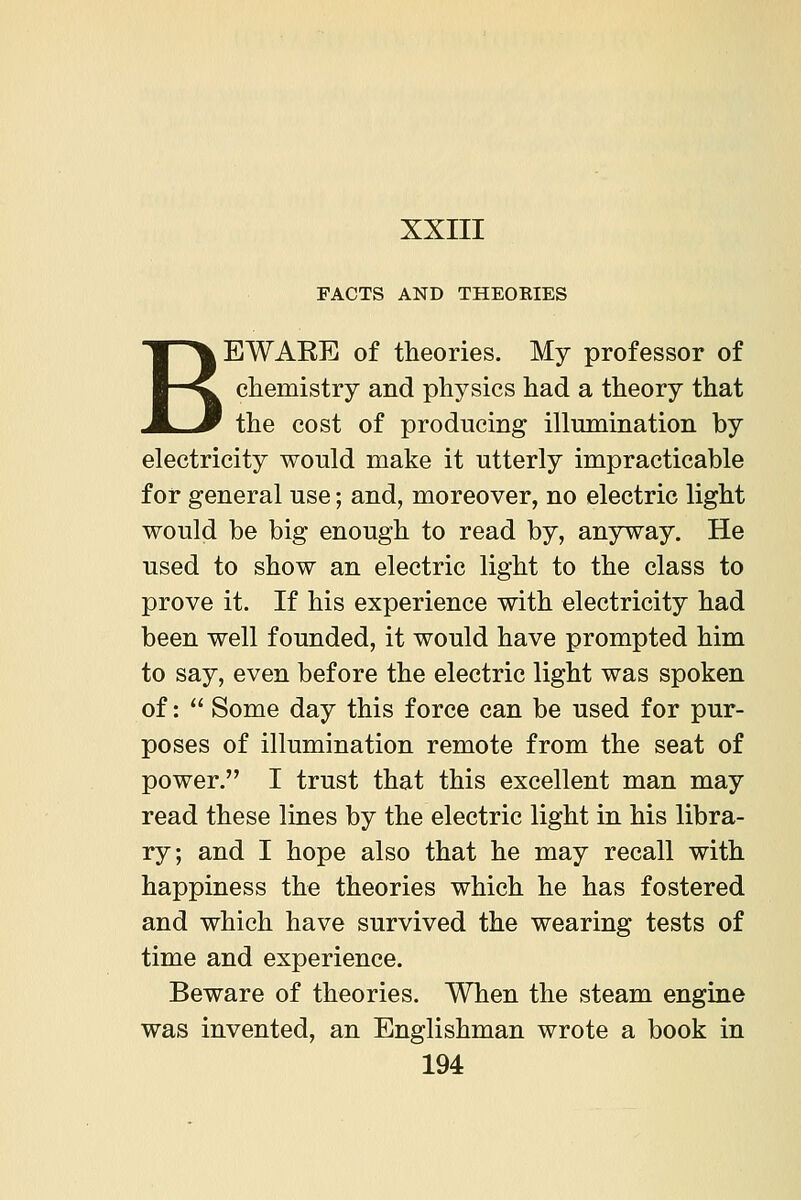 FACTS AND THEOKIES BEWAEE of theories. My professor of chemistry and physics had a theory that the cost of producing illumination by electricity would make it utterly impracticable for general use; and, moreover, no electric light would be big enough to read by, anyway. He used to show an electric light to the class to prove it. If his experience with electricity had been well founded, it would have prompted him to say, even before the electric light was spoken of: Some day this force can be used for pur- poses of illumination remote from the seat of power. I trust that this excellent man may read these lines by the electric light in his libra- ry; and I hope also that he may recall with happiness the theories which he has fostered and which have survived the wearing tests of time and experience. Beware of theories. When the steam engine was invented, an Englishman wrote a book in