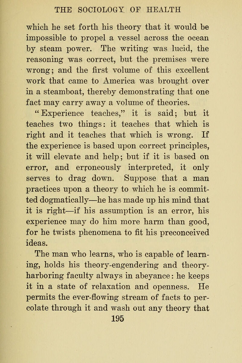 which he set forth his theory that it would be impossible to propel a vessel across the ocean by steam power. The writing was lucid, the reasoning was correct, but the premises were wrong; and the first volume of this excellent work that came to America was brought over in a steamboat, thereby demonstrating that one fact may carry away a volume of theories. Experience teaches, it is said; but it teaches two things: it teaches that which is right and it teaches that which is wrong. If the experience is based upon correct principles, it will elevate and help; but if it is based on error, and erroneously interpreted, it only serves to drag down. Suppose that a man practices upon a theory to which he is commit- ted dogmatically—he has made up his mind that it is right—if his assumption is an error, his experience may do him more harm than good, for he twists phenomena to fit his preconceived ideas. The man who learns, who is capable of learn- ing, holds his theory-engendering and theory- harboring faculty always in abeyance: he keeps it in a state of relaxation and openness. He permits the ever-flowing stream of facts to per- colate through it and wash out any theory that