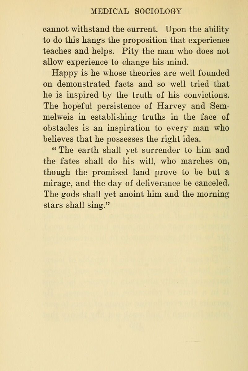 cannot withstand the current. Upon the ability to do this hangs the proposition that experience teaches and helps. Pity the man who does not allow experience to change his mind. Happy is he whose theories are well foimded on demonstrated facts and so well tried that he is inspired by the truth of his convictions. The hopeful persistence of Harvey and Sem- melweis in establishing truths in the face of obstacles is an inspiration to every man who believes that he possesses the right idea. The earth shall yet surrender to him and the fates shall do his will, who marches on, though the promised land prove to be but a mirage, and the day of deliverance be canceled. The gods shall yet anoint him and the morning stars shall sing.