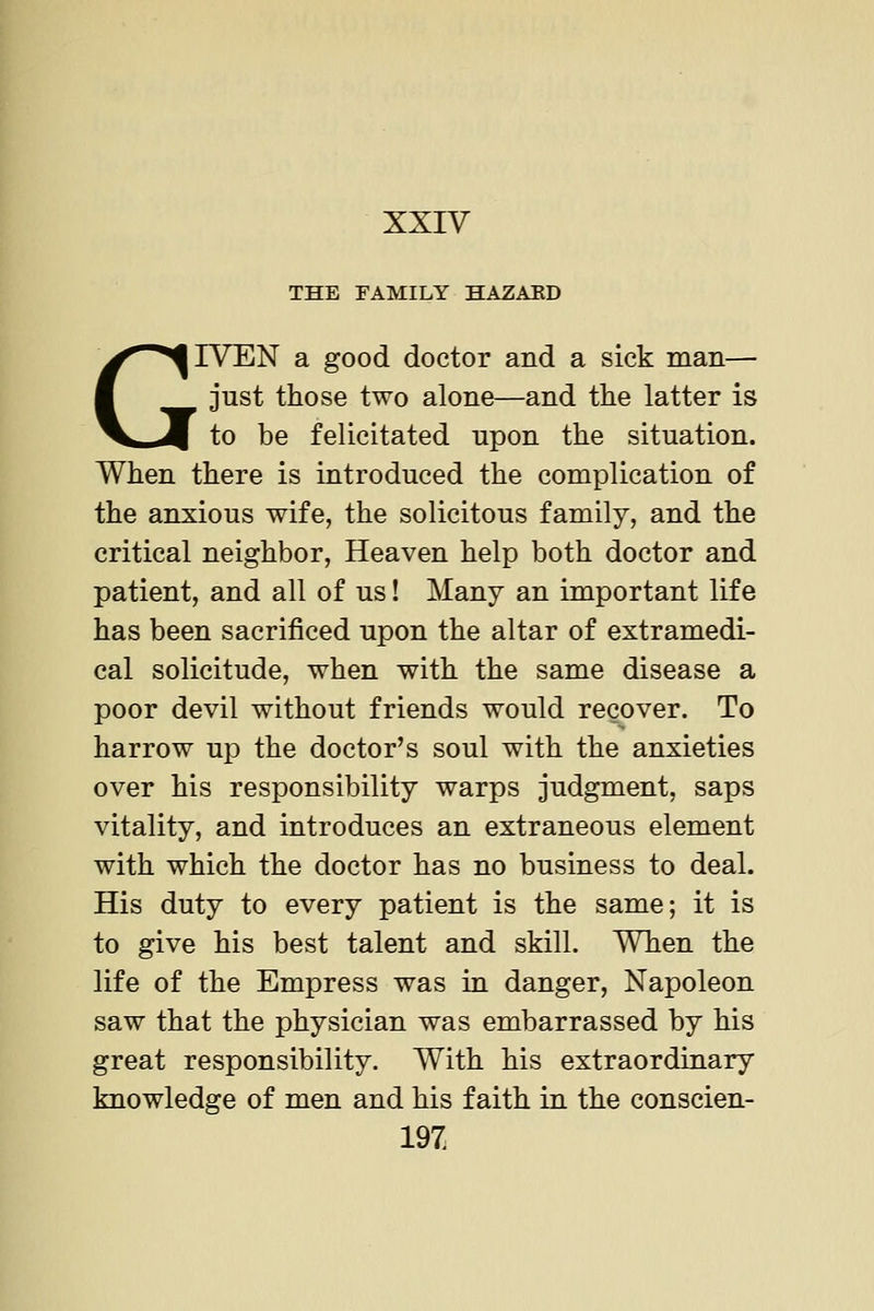 XXIV THE FAMILY HAZAED GIVEN a good doctor and a sick man— , just those two alone—and the latter is to be felicitated upon the situation. When there is introduced the complication of the anxious wife, the solicitous family, and the critical neighbor, Heaven help both doctor and patient, and all of us! Many an important life has been sacrificed upon the altar of extramedi- cal solicitude, when with the same disease a poor devil without friends would recover. To harrow up the doctor's soul with the anxieties over his responsibility warps judgment, saps vitality, and introduces an extraneous element with which the doctor has no business to deal. His duty to every patient is the same; it is to give his best talent and skill. When the life of the Empress was in danger, Napoleon saw that the physician was embarrassed by his great responsibility. With his extraordinary knowledge of men and his faith in the conscien- 19Z
