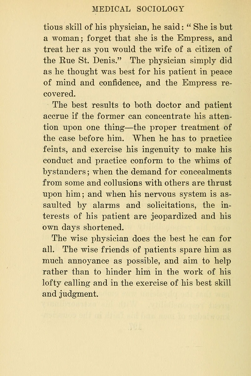 tious skill of his physician, he said:  She is but a woman; forget that she is the Empress, and treat her as you would the wife of a citizen of the Kue St. Denis. The physician simply did as he thought was best for his patient in peace of mind and confidence, and the Empress re- covered. The best results to both doctor and patient accrue if the former can concentrate his atten- tion upon one thing—the proper treatment of the case before him. When he has to practice feints, and exercise his ingenuity to make his conduct and practice conform to the whims of bystanders; when the demand for concealments from some and collusions with others are thrust upon him; and when his nervous system is as- saulted by alarms and solicitations, the in- terests of his patient are jeopardized and his own days shortened. The wise physician does the best he can for all. The wise friends of patients spare him as much annoyance as possible, and aim to help rather than to hinder him in the work of his lofty calling and in the exercise of his best skill and judgment.