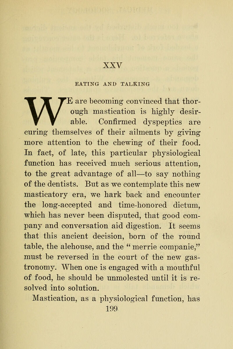 EATING AND TALKING WE are becoming convinced that thor- ough mastication is highly desir- able. Confirmed dyspeptics are curing themselves of their ailments by giving more attention to the chewing of their food. In fact, of late, this particular physiological function has received much serious attention, to the great advantage of all—to say nothing of the dentists. But as we contemplate this new masticatory era, we hark back and encounter the long-accepted and time-honored dictum, which has never been disputed, that good com- pany and conversation aid digestion. It seems that this ancient decision, born of the round table, the alehouse, and the  merrie companie, must be reversed in the court of the new gas- tronomy. When one is engaged with a mouthful of food, he should be unmolested until it is re- solved into solution. Mastication, as a physiological function, has