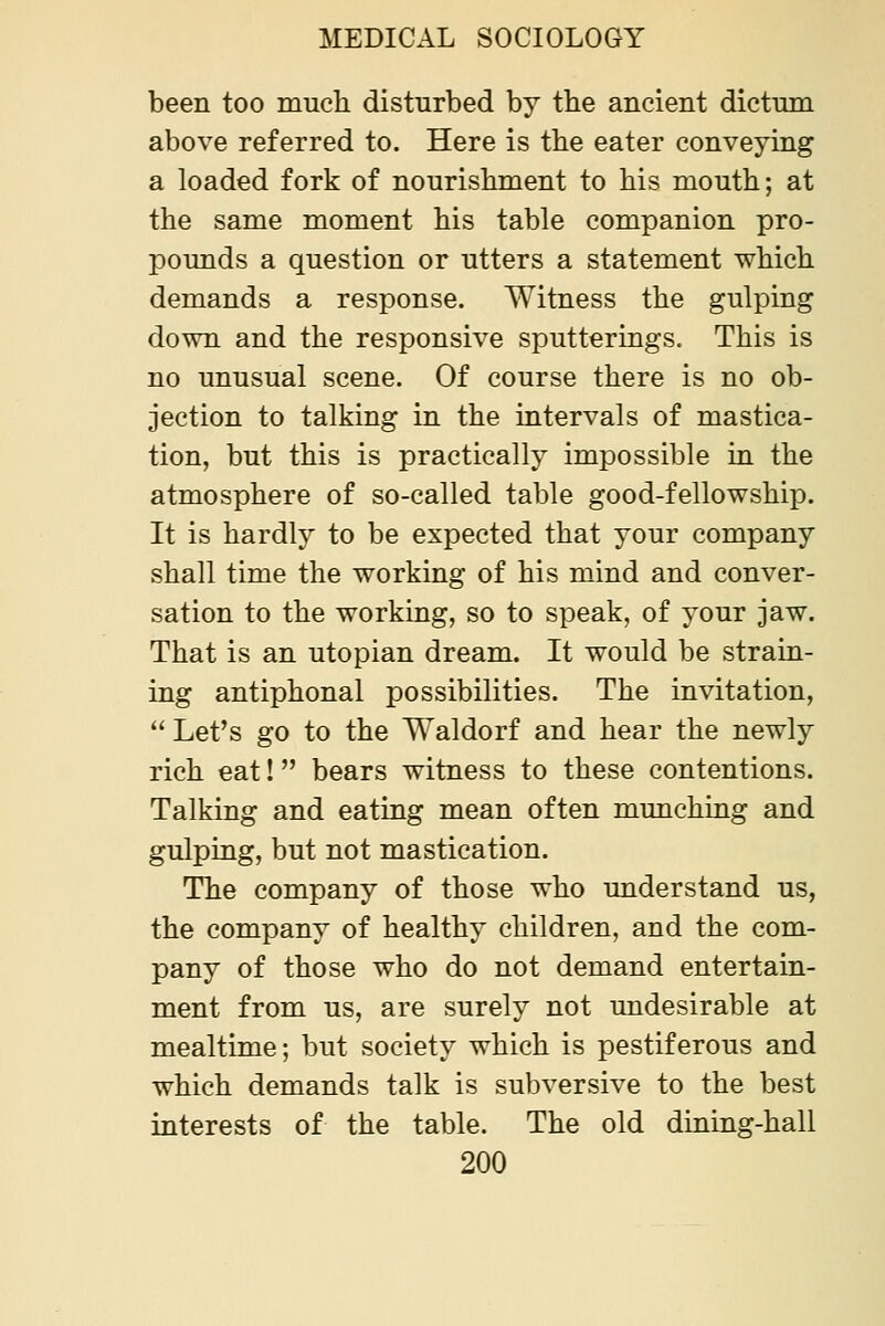 been too much disturbed by the ancient dictum above referred to. Here is the eater conveying a loaded fork of nourishment to his mouth; at the same moment his table companion pro- pounds a question or utters a statement which demands a response. Witness the gulping down and the responsive sputterings. This is no unusual scene. Of course there is no ob- jection to talking in the intervals of mastica- tion, but this is practically impossible in the atmosphere of so-called table good-fellowship. It is hardly to be expected that your company shall time the working of his mind and conver- sation to the working, so to speak, of your jaw. That is an Utopian dream. It would be strain- ing antiphonal possibilities. The invitation,  Let's go to the Waldorf and hear the newly rich eat! bears witness to these contentions. Talking and eating mean often munching and gulping, but not mastication. The company of those who understand us, the company of healthy children, and the com- pany of those who do not demand entertain- ment from us, are surely not undesirable at mealtime; but society which is pestiferous and which demands talk is subversive to the best interests of the table. The old dining-hall