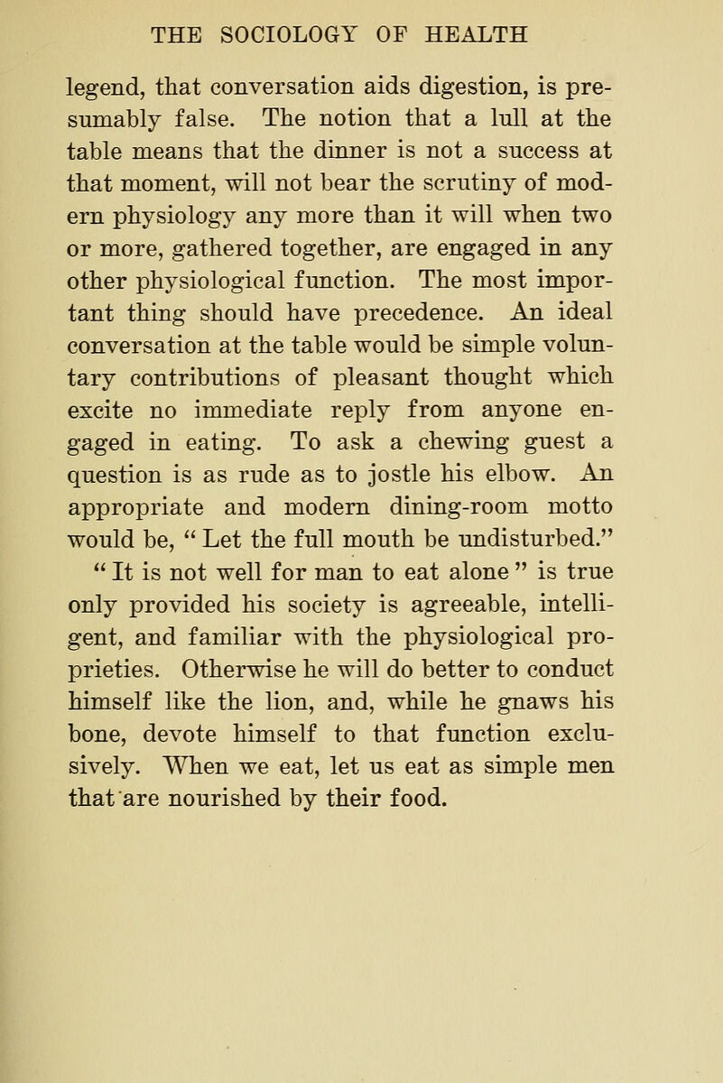 legend, that conversation aids digestion, is pre- sumably false. The notion that a lull at the table means that the dinner is not a success at that moment, will not bear the scrutiny of mod- ern physiology any more than it will when two or more, gathered together, are engaged in any other physiological function. The most impor- tant thing should have precedence. An ideal conversation at the table would be simple volun- tary contributions of pleasant thought which excite no immediate reply from anyone en- gaged in eating. To ask a chewing guest a question is as rude as to jostle his elbow, x^ appropriate and modern dining-room motto would be,  Let the full mouth be undisturbed.  It is not well for man to eat alone  is true only provided his society is agreeable, intelli- gent, and familiar with the physiological pro- prieties. Otherwise he will do better to conduct himself like the lion, and, while he gnaws his bone, devote himself to that function exclu- sively. When we eat, let us eat as simple men that are nourished by their food.