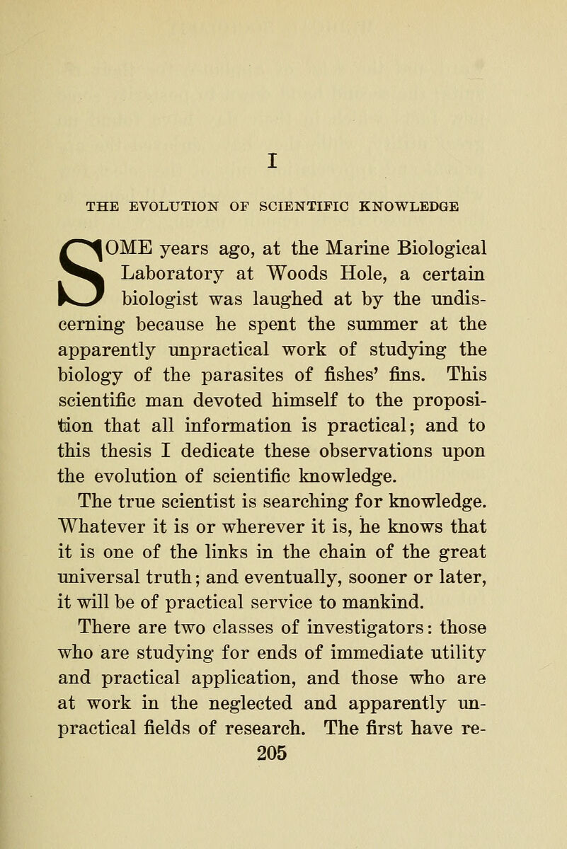 THE EVOLUTION OF SCIENTIFIC KNOWLEDGE SOME years ago, at the Marine Biological Laboratory at Woods Hole, a certain biologist was laughed at by the undis- cerning because he spent the summer at the apparently unpractical work of studying the biology of the parasites of fishes' fins. This scientific man devoted himself to the proposi- tion that all information is practical; and to this thesis I dedicate these observations upon the evolution of scientific knowledge. The true scientist is searching for knowledge. Whatever it is or wherever it is, he knows that it is one of the links in the chain of the great universal truth; and eventually, sooner or later, it will be of practical service to mankind. There are two classes of investigators: those who are studying for ends of immediate utility and practical application, and those who are at work in the neglected and apparently un- practical fields of research. The first have re-