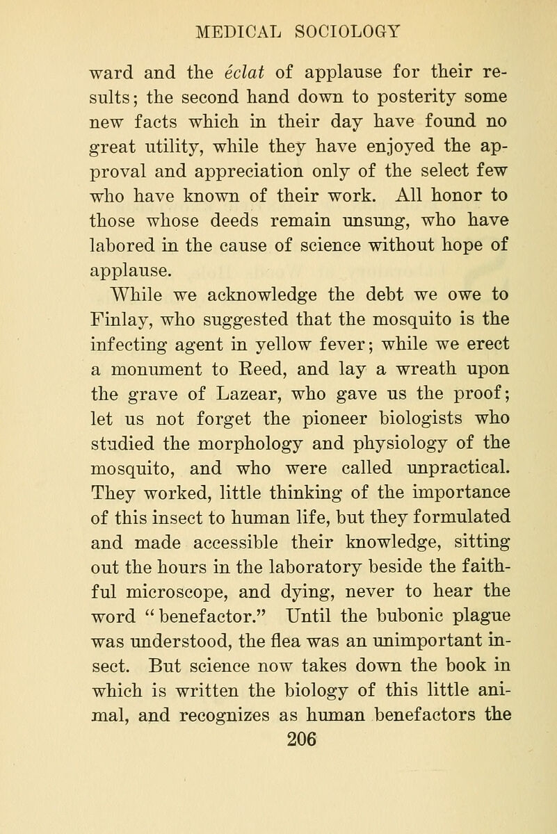 ward and the eclat of applause for tlieir re- sults; the second hand down to posterity some new facts which in their day have found no great utility, while they have enjoyed the ap- proval and appreciation only of the select few who have known of their work. All honor to those whose deeds remain unsung, who have labored in the cause of science without hope of applause. While we acknowledge the debt we owe to Finlay, who suggested that the mosquito is the infecting agent in yellow fever; while we erect a monument to Reed, and lay a wreath upon the grave of Lazear, who gave us the proof; let us not forget the pioneer biologists who studied the morphology and physiology of the mosquito, and who were called unpractical. They worked, little thinking of the importance of this insect to human life, but they formulated and made accessible their knowledge, sitting out the hours in the laboratory beside the faith- ful microscope, and dying, never to hear the word benefactor. Until the bubonic plague was understood, the flea was an unimportant in- sect. But science now takes down the book in which is written the biology of this little ani- mal, and recognizes as human benefactors the
