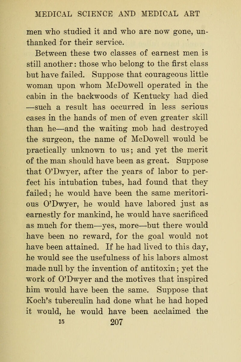 men who studied it and who are now gone, nn- thanked for their service. Between these two classes of earnest men is still another: those who belong to the first class but have failed. Suppose that courageous little woman upon whom McDowell operated in. the cabin in the backwoods of Kentucky had died —such a result has occurred in less serious cases in the hands of men of even greater skill than he—and the waiting mob had destroyed the surgeon, the name of McDowell would be practically unlaiown to us; and yet the merit of the man should have been as great. Suppose that O'Dwyer, after the years of labor to per- fect his intubation tubes, had found that they failed; he would have been the same meritori- ous O'Dwyer, he would have labored just as earnestly for mankind, he would have sacrificed as much for them—^yes, more—^but there would have been no reward, for the goal would not have been attained. If he had lived to this day, he would see the usefulness of his labors almost made null by the invention of antitoxin; yet the work of O'Dwyer and the motives that inspired him would have been the same. Suppose that Koch's tuberculin had done what he had hoped it would, he would have been acclaimed the