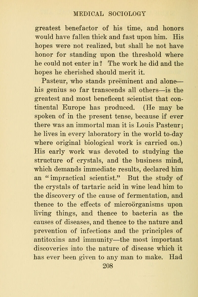 greatest benefactor of his time, and honors would have fallen thick and fast upon him. His hopes were not realized, but shall he not have honor for standing upon the threshold where he could not enter in ? The work he did and the hopes he cherished should merit it. Pasteur, who stands preeminent and alone— his genius so far transcends all others—is the greatest and most beneficent scientist that con- tinental Europe has produced. (He may be spoken of in the present tense, because if ever there was an immortal man it is Louis Pasteur; he lives in every laboratory in the world to-day where original biological work is carried on.) His early work was devoted to studying the structure of crystals, and the business mind, which demands immediate results, declared him an impractical scientist. But the study of the crystals of tartaric acid in wine lead him to the discovery of the cause of fermentation, and thence to the effects of microorganisms upon living things, and thence to bacteria as the causes of diseases, and thence to the nature and prevention of infections and the principles of antitoxins and immunity—the most important discoveries into the nature of disease which it has ever been given to any man to make. Had