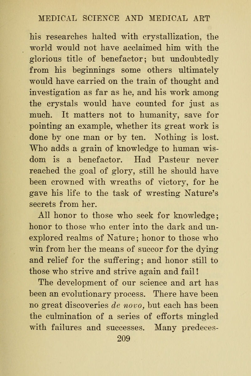 his researches halted with crystallization, the world would not have acclaimed him with the glorious title of benefactor; but undoubtedly from his beginnings some others ultimately would have carried on the train of thought and investigation as far as he, and his work among the crystals would have counted for just as much. It matters not to humanity, save for pointing an example, whether its great work is done by one man or by ten. Nothing is lost. Who adds a grain of knowledge to human wis- dom is a benefactor. Had Pasteur never reached the goal of glory, still he should have been crowned with wreaths of victory, for he gave his life to the task of wresting Nature's secrets from her. All honor to those who seek for knowledge; honor to those who enter into the dark and un- explored realms of Nature; honor to those who win from her the means of succor for the dying and relief for the suffering; and honor still to those who strive and strive again and fail! The development of our science and art has been an evolutionary process. There have been no great discoveries de novo, but each has been the culmination of a series of efforts mingled with failures and successes. Many predeces-