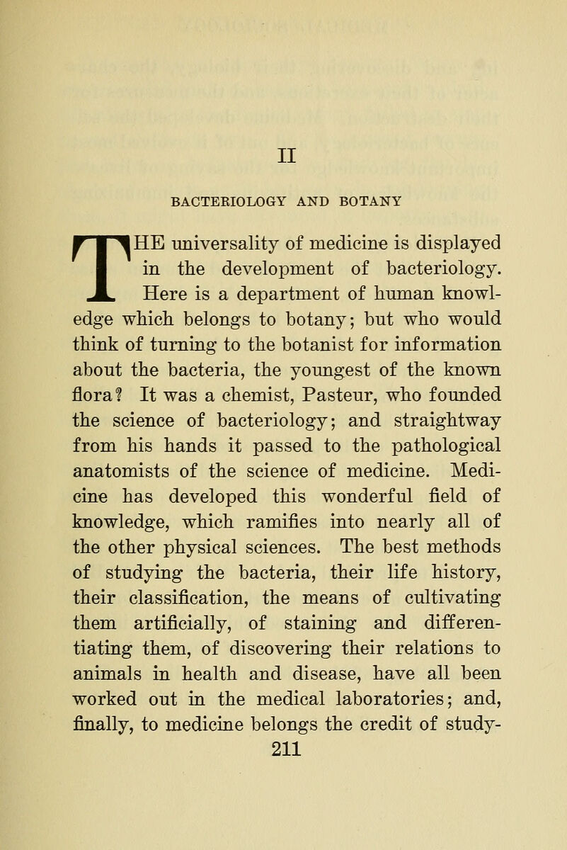 II BACTERIOLOGY AND BOTANY THE universality of medicine is displayed in the development of bacteriology. Here is a department of human knowl- edge which belongs to botany; but who would think of turning to the botanist for information about the bacteria, the youngest of the known floral It was a chemist, Pasteur, who founded the science of bacteriology; and straightway from his hands it passed to the pathological anatomists of the science of medicine. Medi- cine has developed this wonderful field of knowledge, which ramifies into nearly all of the other physical sciences. The best methods of studying the bacteria, their life history, their classification, the means of cultivating them artificially, of staining and differen- tiating them, of discovering their relations to animals in health and disease, have all been worked out in the medical laboratories; and, finally, to medicine belongs the credit of study-