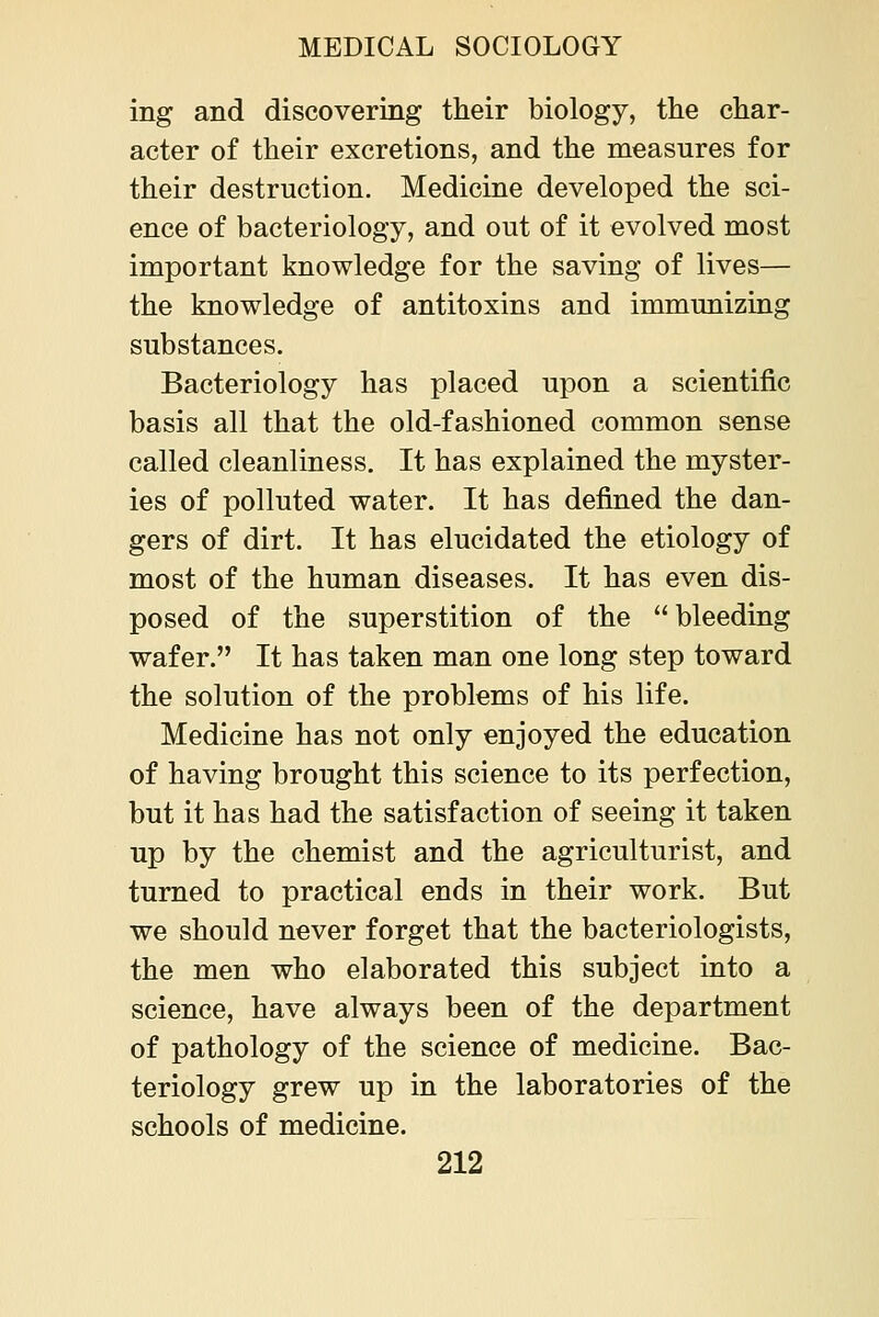 ing and discovering their biology, the char- acter of their excretions, and the measures for their destruction. Medicine developed the sci- ence of bacteriology, and out of it evolved most important knowledge for the saving of lives— the knowledge of antitoxins and immunizing substances. Bacteriology has placed upon a scientific basis all that the old-fashioned common sense called cleanliness. It has explained the myster- ies of polluted water. It has defined the dan- gers of dirt. It has elucidated the etiology of most of the human diseases. It has even dis- posed of the superstition of the bleeding wafer. It has taken man one long step toward the solution of the problems of his life. Medicine has not only enjoyed the education of having brought this science to its perfection, but it has had the satisfaction of seeing it taken up by the chemist and the agriculturist, and turned to practical ends in their work. But we should never forget that the bacteriologists, the men who elaborated this subject into a science, have always been of the department of pathology of the science of medicine. Bac- teriology grew up in the laboratories of the schools of medicine.