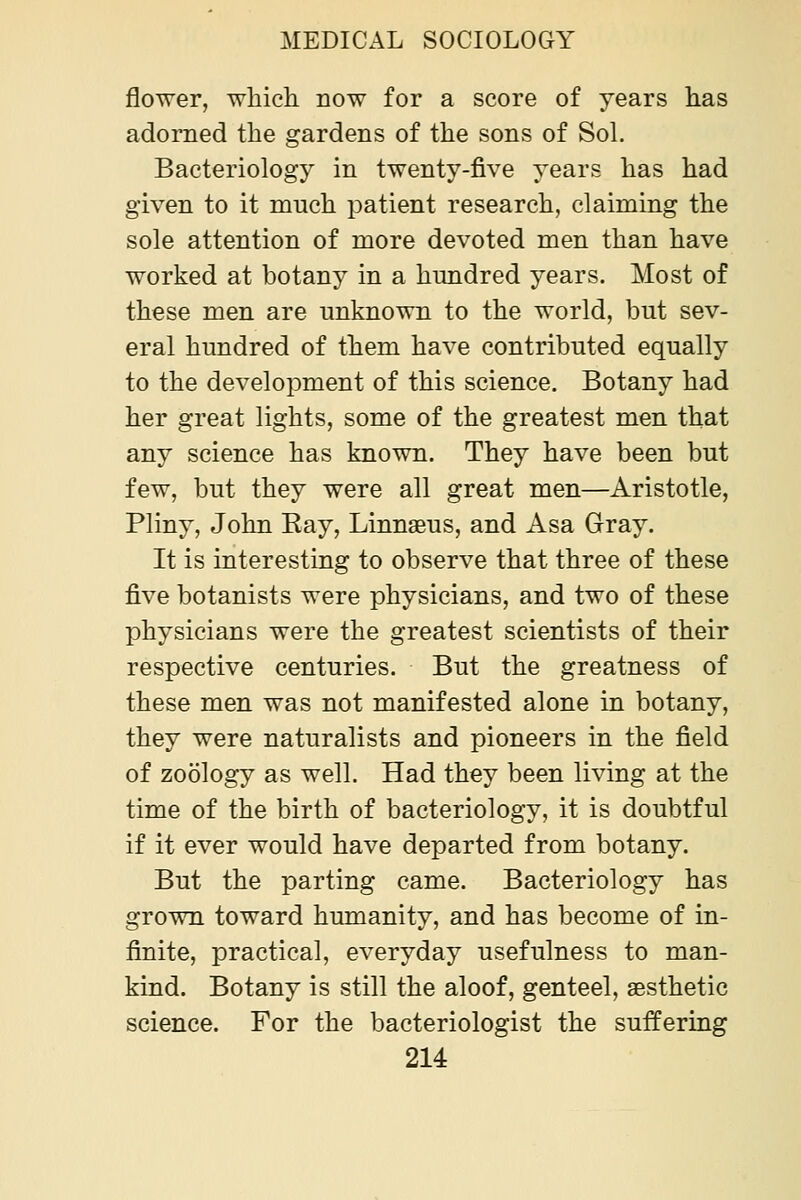 flower, which now for a score of years has adorned the gardens of the sons of Sol. Bacteriology in twenty-five years has had given to it much patient research, claiming the sole attention of more devoted men than have worked at botany in a hundred years. Most of these men are unknown to the world, but sev- eral hundred of them have contributed equally to the development of this science. Botany had her great lights, some of the greatest men that any science has known. They have been but few, but they were all great men—Aristotle, Pliny, John Ray, Linnaeus, and Asa Gray. It is interesting to observe that three of these five botanists were physicians, and two of these physicians were the greatest scientists of their respective centuries. But the greatness of these men was not manifested alone in botany, they were naturalists and pioneers in the field of zoology as well. Had they been living at the time of the birth of bacteriology, it is doubtful if it ever would have departed from botany. But the parting came. Bacteriology has grown toward humanity, and has become of in- finite, practical, everyday usefulness to man- kind. Botany is still the aloof, genteel, sBsthetic science. For the bacteriologist the suffering