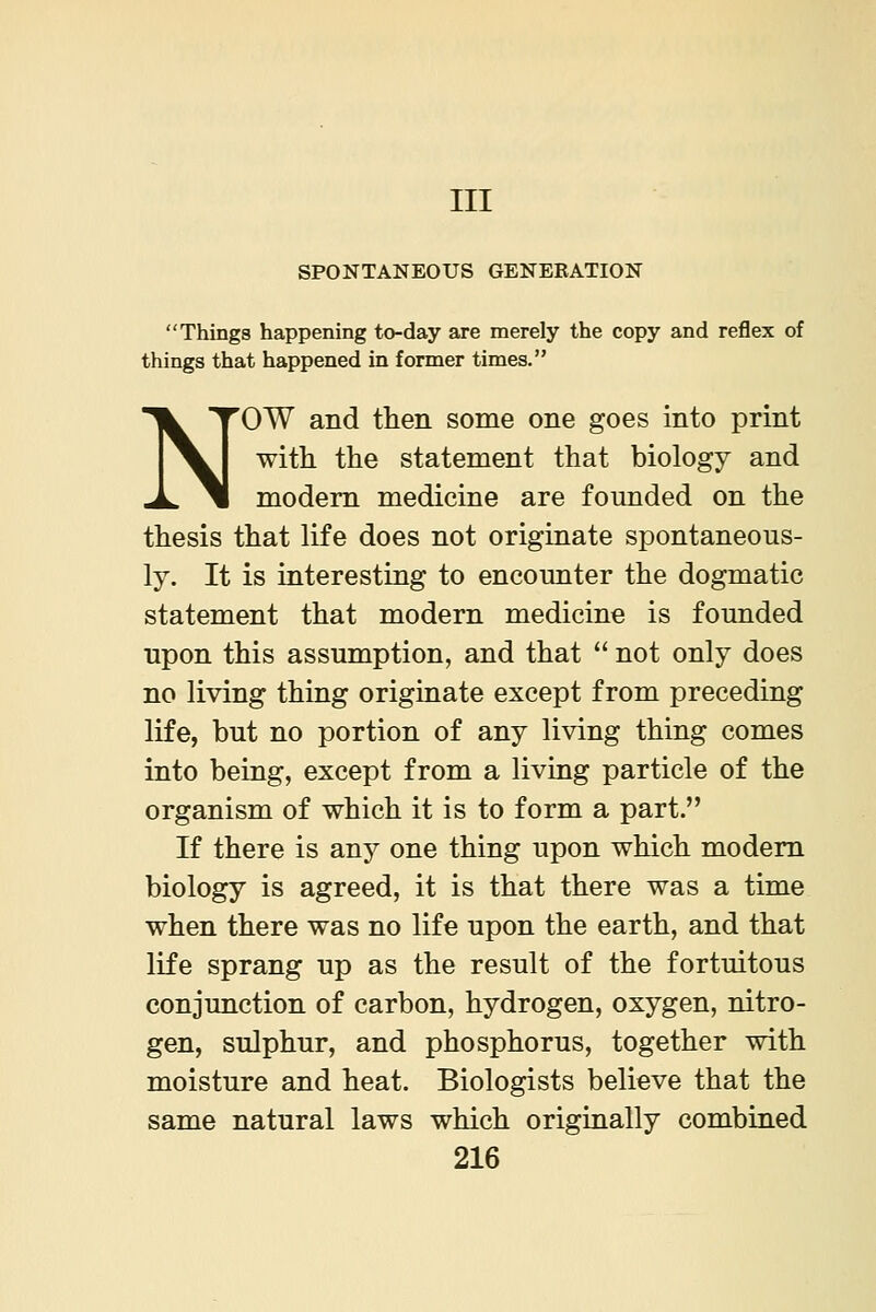 Ill SPONTANEOUS GENERATION Things happening to-day are merely the copy and reflex of things that happened in former times. NOW and then some one goes into print with the statement that biology and modem medicine are founded on the thesis that life does not originate spontaneous- ly. It is interesting to encounter the dogmatic statement that modern medicine is founded upon this assumption, and that  not only does no living thing originate except from preceding life, but no portion of any living thing comes into being, except from a living particle of the organism of which it is to form a part. If there is any one thing upon which modem biology is agreed, it is that there was a time when there was no life upon the earth, and that life sprang up as the result of the fortuitous conjunction of carbon, hydrogen, oxygen, nitro- gen, sulphur, and phosphorus, together with moisture and heat. Biologists believe that the same natural laws which originally combined