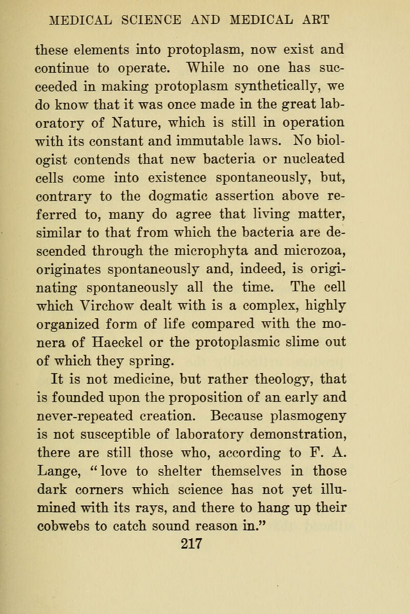 these elements into protoplasm, now exist and continue to operate. While no one has suc- ceeded in making protoplasm synthetically, we do know that it was once made in the great lab- oratory of Nature, which is still in operation with its constant and immutable laws. No biol- ogist contends that new bacteria or nucleated cells come into existence spontaneously, but, contrary to the dogmatic assertion above re- ferred to, many do agree that living matter, similar to that from which the bacteria are de- scended through the microphyta and microzoa, originates spontaneously and, indeed, is origi- nating spontaneously all the time. The cell which Virchow dealt with is a complex, highly organized form of life compared with the mo- nera of Haeckel or the protoplasmic slime out of which they spring. It is not medicine, but rather theology, that is founded upon the proposition of an early and never-repeated creation. Because plasmogeny is not susceptible of laboratory demonstration, there are still those who, according to F. A. Lange, love to shelter themselves in those dark comers which science has not yet illu- mined with its rays, and there to hang up their cobwebs to catch sound reason in.