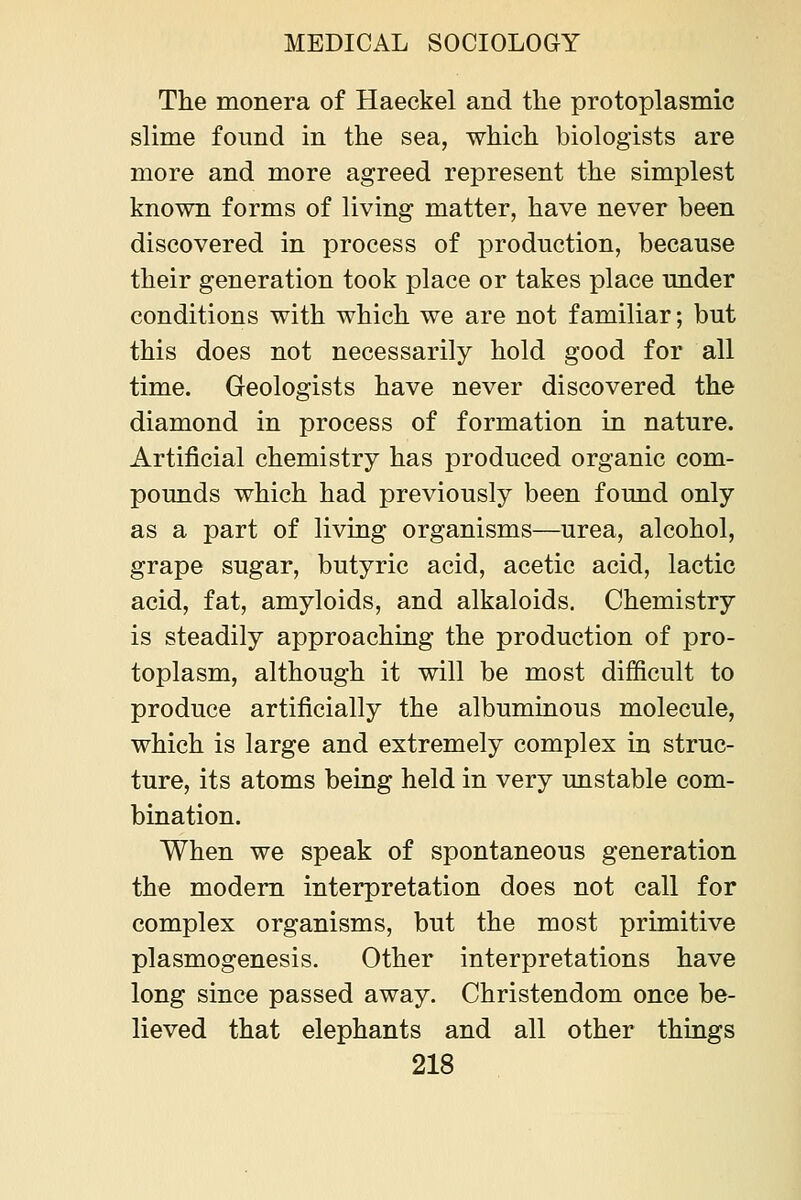 The monera of Haeckel and the protoplasmic slime found in the sea, which biologists are more and more agreed represent the simplest known forms of living matter, have never been discovered in process of production, because their generation took place or takes place under conditions with which we are not familiar; but this does not necessarily hold good for all time. Geologists have never discovered the diamond in process of formation in nature. Artificial chemistry has produced organic com- pounds which had previously been found only as a part of living organisms—urea, alcohol, grape sugar, butyric acid, acetic acid, lactic acid, fat, amyloids, and alkaloids. Chemistry is steadily approaching the production of pro- toplasm, although it will be most difficult to produce artificially the albuminous molecule, which is large and extremely complex in struc- ture, its atoms being held in very unstable com- bination. When we speak of spontaneous generation the modem interpretation does not call for complex organisms, but the most primitive plasmogenesis. Other interpretations have long since passed away. Christendom once be- lieved that elephants and all other things