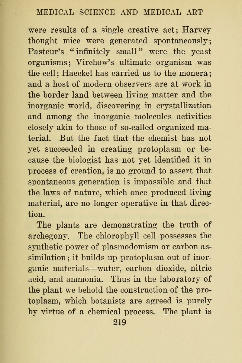 were results of a single creative act; Harvey thought mice were generated spontaneously; Pasteur's  infinitely small were the yeast organisms; Virchow's ultimate organism was the cell; Haeckel has carried us to the monera; and a host of modern observers are at work in the border land between living matter and the inorganic world, discovering in crystallization and among the inorganic molecules activities closely akin to those of so-called organized ma- terial. But the fact that the chemist has not yet succeeded in creating protoplasm or be- cause the biologist has not yet identified it in process of creation, is no ground to assert that spontaneous generation is impossible and that the laws of nature, which once produced living material, are no longer operative in that direc- tion. The plants are demonstrating the truth of archegony. The chlorophyll cell possesses the synthetic power of plasmodomism or carbon as- similation ; it builds up protoplasm out of inor- ganic materials—water, carbon dioxide, nitric acid, and ammonia. Thus in the laboratory of the plant we behold the construction of the pro- toplasm, which botanists are agreed is purely by virtue of a chemical process. The plant is