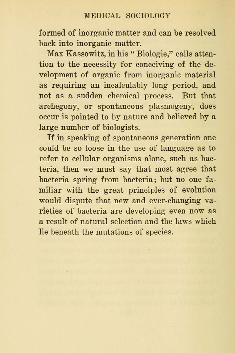 formed of inorganic matter and can be resolved back into inorganic matter. Max Kassowitz, in his  Biologic, calls atten- tion to the necessity for conceiving of the de- velopment of organic from inorganic material as requiring an incalculably long period, and not as a sudden chemical process. But that archegony, or spontaneous plasmogeny, does occur is pointed to by nature and believed by a large number of biologists. If in speaking of spontaneous generation one could be so loose in the use of language as to refer to cellular organisms alone, such as bac- teria, then we must say that most agree that bacteria spring from bacteria; but no one fa- miliar with the great principles of evolution would dispute that new and ever-changing va- rieties of bacteria are developing even now as a result of natural selection and the laws which lie beneath the mutations of species.