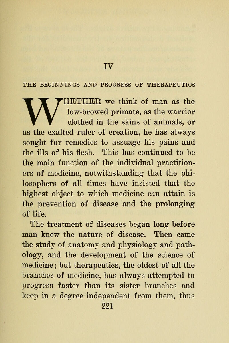 IV THE BEGINNINGS AND PEOGBESS OF THEEAPEUTICS WHETHEK we think of man as the low-browed primate, as the warrior clothed in the skins of animals, or as the exalted ruler of creation, he has always sought for remedies to assuage his pains and the ills of his flesh. This has continued to be the main function of the individual practition- ers of medicine, notwithstanding that the phi- losophers of all times have insisted that the highest object to which medicine can attain is the prevention of disease and the prolonging of life. The treatment of diseases began long before man knew the nature of disease. Then came the study of anatomy and physiology and path- ology, and the development of the science of medicine; but therapeutics, the oldest of all the branches of medicine, has always attempted to progress faster than its sister branches and keep in a degree independent from them, thus