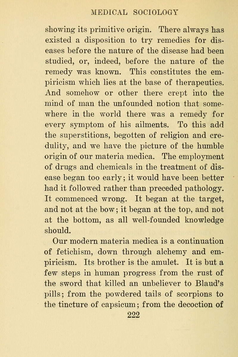 showing its primitive origin. There always has existed a disposition to try remedies for dis- eases before the nature of the disease had been studied, or, indeed, before the nature of the remedy was known. This constitutes the em- piricism which lies at the base of therapeutics. And somehow or other there crept into the mind of man the unfounded notion that some- where in the world there was a remedy for every symptom of his ailments. To this add the superstitions, begotten of religion and cre- dulity, and we have the picture of the humble origin of our materia medica. The employment of drugs and chemicals in the treatment of dis- ease began too early; it would have been better had it followed rather than preceded pathology. It commenced wrong. It began at the target, and not at the bow; it began at the top, and not at the bottom, as all well-founded knowledge should. Our modem materia medica is a continuation of fetichism, down through alchemy and em- piricism. Its brother is the amulet. It is but a few steps in human progress from the rust of the sword that killed an unbeliever to Blaud's pills; from the powdered tails of scorpions to the tincture of capsicum; from the decoction of