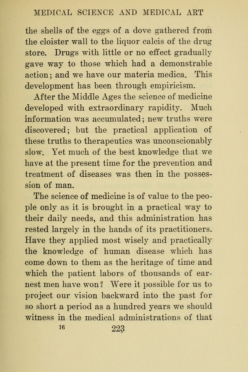 the shells of the eggs of a dove gathered from the cloister wall to the liquor calcis of the drug store. Drugs with little or no effect gradually gave way to those which had a denionstrable action; and we have our materia medica. This development has been through empiricism. After the Middle Ages the science of medicine developed with extraordinary rapidity. Much information was accumulated; new truths were discovered; but the practical application of these truths to therapeutics was unconscionably slow. Yet much of the best knowledge that we have at the present time for the prevention and treatment of diseases was then in the posses- sion of man. The science of medicine is of value to the peo- ple only as it is brought in a practical way to their daily needs, and this administration has rested largely in the hands of its practitioners. Have they applied most wisely and practically the knowledge of human disease which has come down to them as the heritage of time and which the patient labors of thousands of ear- nest men have won! Were it possible for us to project our vision backward into the past for so short a period as a hundred years we should witness in the medical administrations of that