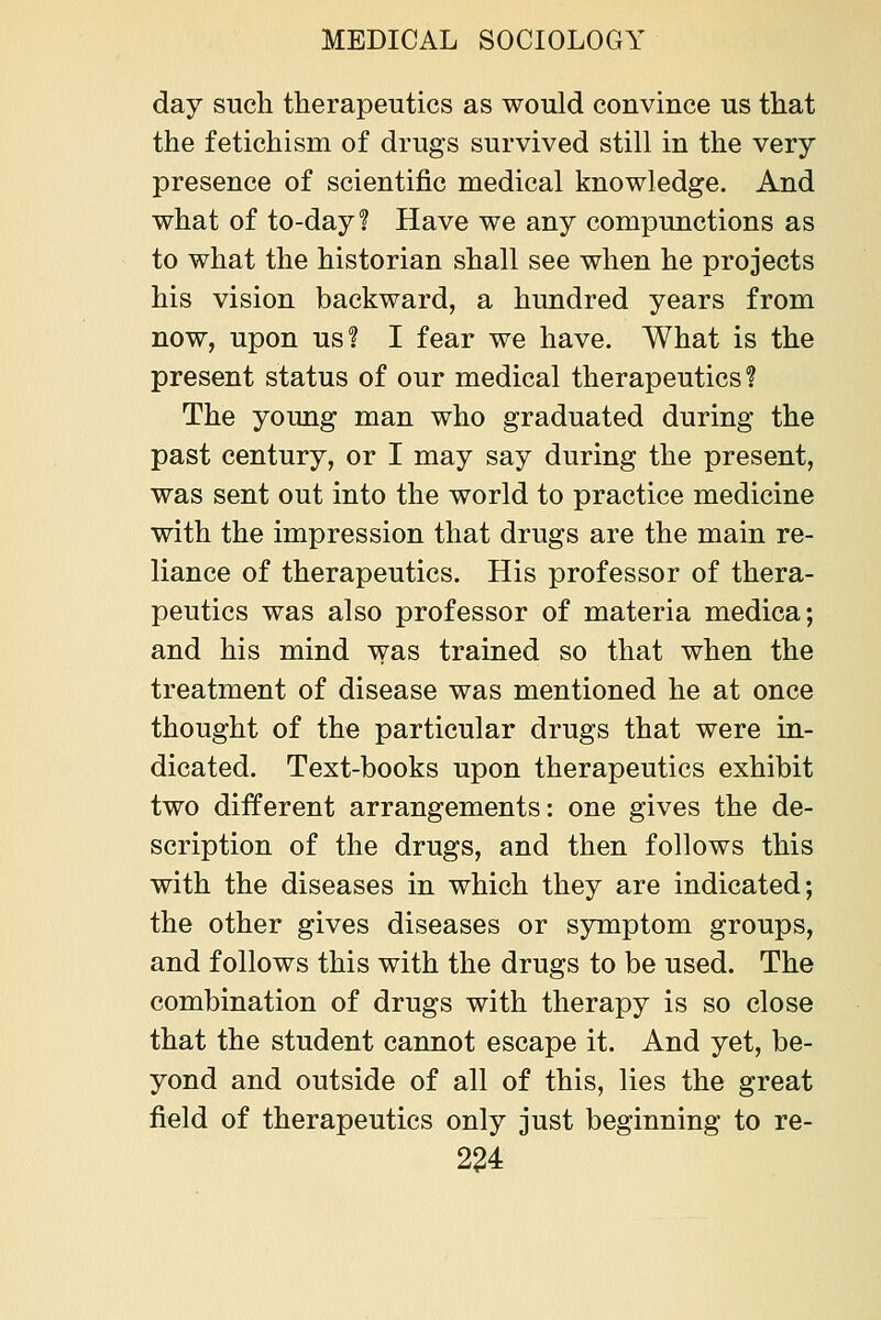 day such therapeutics as would convince us that the fetichism of drugs survived still in the very presence of scientific medical knowledge. And what of to-day? Have we any compunctions as to what the historian shall see when he projects his vision backward, a hundred years from now, upon us? I fear we have. What is the present status of our medical therapeutics? The young man who graduated during the past century, or I may say during the present, was sent out into the world to practice medicine with the impression that drugs are the main re- liance of therapeutics. His professor of thera- peutics was also professor of materia medica; and his mind was trained so that when the treatment of disease was mentioned he at once thought of the particular drugs that were in- dicated. Text-books upon therapeutics exhibit two different arrangements: one gives the de- scription of the drugs, and then follows this with the diseases in which they are indicated; the other gives diseases or symptom groups, and follows this with the drugs to be used. The combination of drugs with therapy is so close that the student cannot escape it. And yet, be- yond and outside of all of this, lies the great field of therapeutics only just beginning to re-
