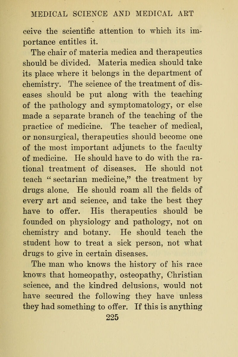 ceive the scientific attention to which its im- portance entitles it. The chair of materia medica and therapeutics should be divided. Materia medica should take its place where it belongs in the department of chemistry. The science of the treatment of dis- eases should be put along with the teaching of the pathology and symptomatology, or else made a separate branch of the teaching of the practice of medicine. The teacher of medical, or nonsurgical, therapeutics should become one of the most important adjuncts to the faculty of medicine. He should have to do with the ra- tional treatment of diseases. He should not teach  sectarian medicine, the treatment by drugs alone. He should roam all the fields of every art and science, and take the best they have to offer. His therapeutics should be founded on physiology and pathology, not on chemistry and botany. He should teach the student how to treat a sick person, not what drugs to give in certain diseases. The man who knows the history of his race knows that homeopathy, osteopathy. Christian science, and the kindred delusions, would not have secured the following they have unless they had something to offer. If this is anything