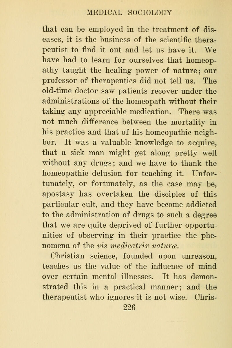 that can be employed in the treatment of dis- eases, it is the business of the scientific thera- peutist to find it out and let us have it. We have had to learn for ourselves that homeop- athy taught the healing power of nature; our professor of therapeutics did not tell us. The old-time doctor saw patients recover under the administrations of the homeopath without their taking any appreciable medication. There was not much difference between the mortality in his practice and that of his homeopathic neigh- bor. It was a valuable knowledge to acquire, that a sick man might get along pretty well without any drugs; and we have to thank the homeopathic delusion for teaching it. Unfor- tunately, or fortunately, as the case may be, apostasy has overtaken the disciples of this particular cult, and they have become addicted to the administration of drugs to such a degree that we are quite deprived of further opportu- nities of observing in their practice the phe- nomena of the vis medicatrix naturce. Christian science, founded upon unreason, teaches us the value of the influence of mind over certain mental illnesses. It has demon- strated this in a practical manner; and the therapeutist who ignores it is not wise. Chris-