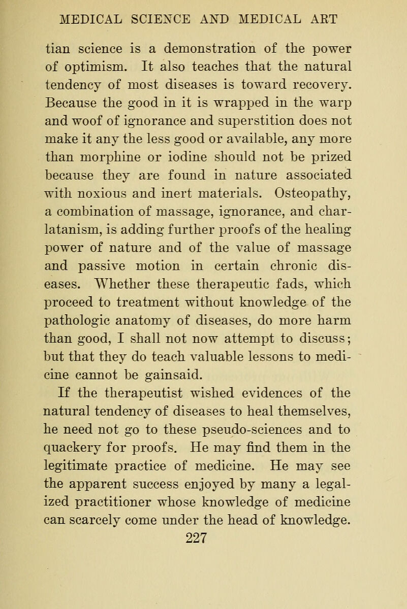 tian science is a demonstration of the power of optimism. It also teaches that the natural tendency of most diseases is toward recovery. Because the good in it is wrapped in the warp and woof of ignorance and superstition does not make it any the less good or available, any more than morphine or iodine should not be prized because they are found in nature associated with noxious and inert materials. Osteopathy, a combination of massage, ignorance, and char- latanism, is adding further proofs of the healing power of nature and of the value of massage and passive motion in certain chronic dis- eases. Whether these therapeutic fads, which proceed to treatment without knowledge of the pathologic anatomy of diseases, do more harm than good, I shall not now attempt to discuss; but that they do teach valuable lessons to medi- cine cannot be gainsaid. If the therapeutist wished evidences of the natural tendency of diseases to heal themselves, he need not go to these pseudo-sciences and to quackery for proofs. He may find them in the legitimate practice of medicine. He may see the apparent success enjoyed by many a legal- ized practitioner whose knowledge of medicine can scarcely come under the head of knowledge.