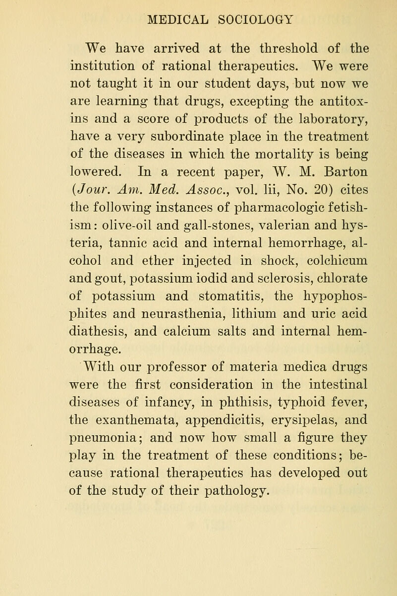 We have arrived at the threshold of the institution of rational therapeutics. We were not taught it in our student days, but now we are learning that drugs, excepting the antitox- ins and a score of products of the laboratory, have a very subordinate place in the treatment of the diseases in which the mortality is being lowered. In a recent paper, W. M. Barton {Jour. Am. Med. Assoc, vol. lii, No. 20) cites the following instances of pharmacologic fetish- ism : olive-oil and gall-stones, valerian and hys- teria, tannic acid and internal hemorrhage, al- cohol and ether injected in shock, colchicum and gout, potassium iodid and sclerosis, chlorate of potassium and stomatitis, the hypophos- phites and neurasthenia, lithium and uric acid diathesis, and calcium salts and internal hem- orrhage. With our professor of materia medica drugs were the first consideration in the intestinal diseases of infancy, in phthisis, typhoid fever, the exanthemata, appendicitis, erysipelas, and pneumonia; and now how small a figure they play in the treatment of these conditions; be- cause rational therapeutics has developed out of the study of their pathology.
