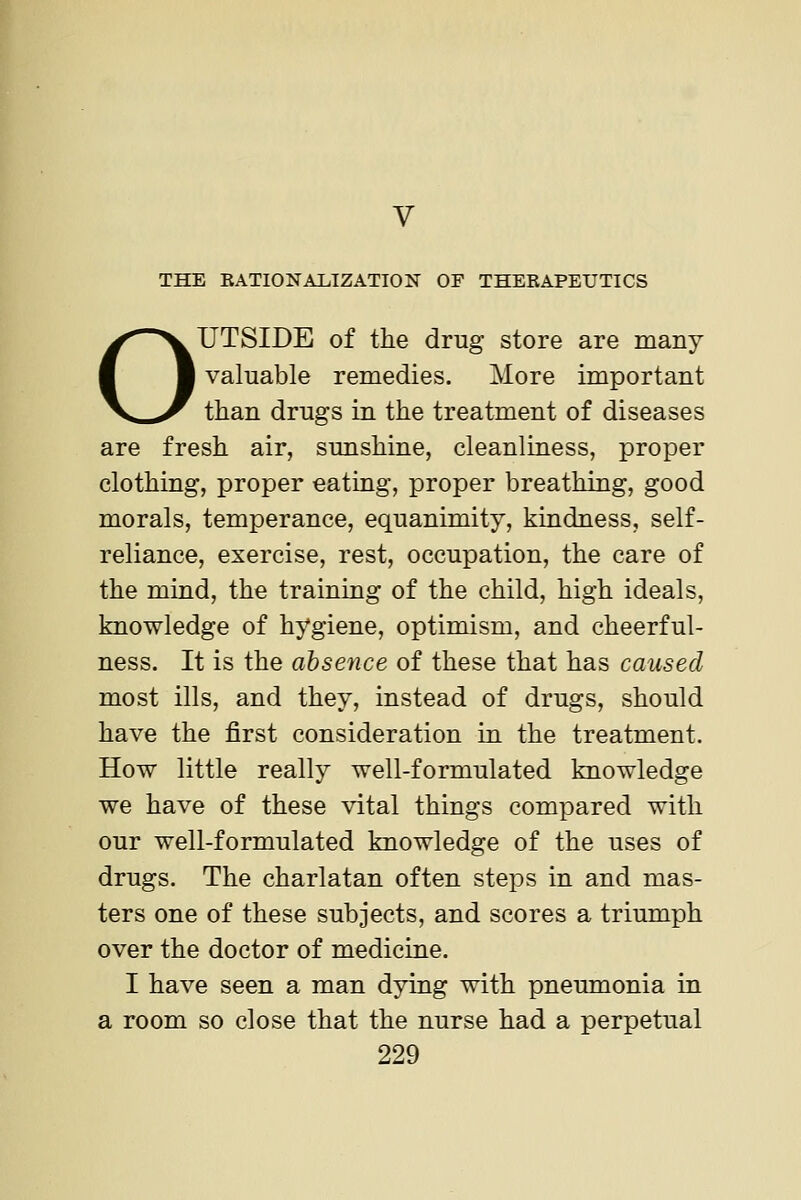 THE KATIONALIZATION OF THERAPEUTICS OUTSIDE of the drug store are many valuable remedies. More important than drugs in the treatment of diseases are fresh air, smishine, cleanliness, proper clothing, proper eating, proper breathing, good morals, temperance, equanimity, kindness, self- reliance, exercise, rest, occupation, the care of the mind, the training of the child, high ideals, knowledge of hygiene, optimism, and cheerful- ness. It is the absence of these that has caused most ills, and they, instead of drugs, should have the first consideration in the treatment. How little really well-formulated knowledge we have of these vital things compared with our well-formulated knowledge of the uses of drugs. The charlatan often steps in and mas- ters one of these subjects, and scores a triumph over the doctor of medicine. I have seen a man dying with pneumonia in a room so close that the nurse had a perpetual