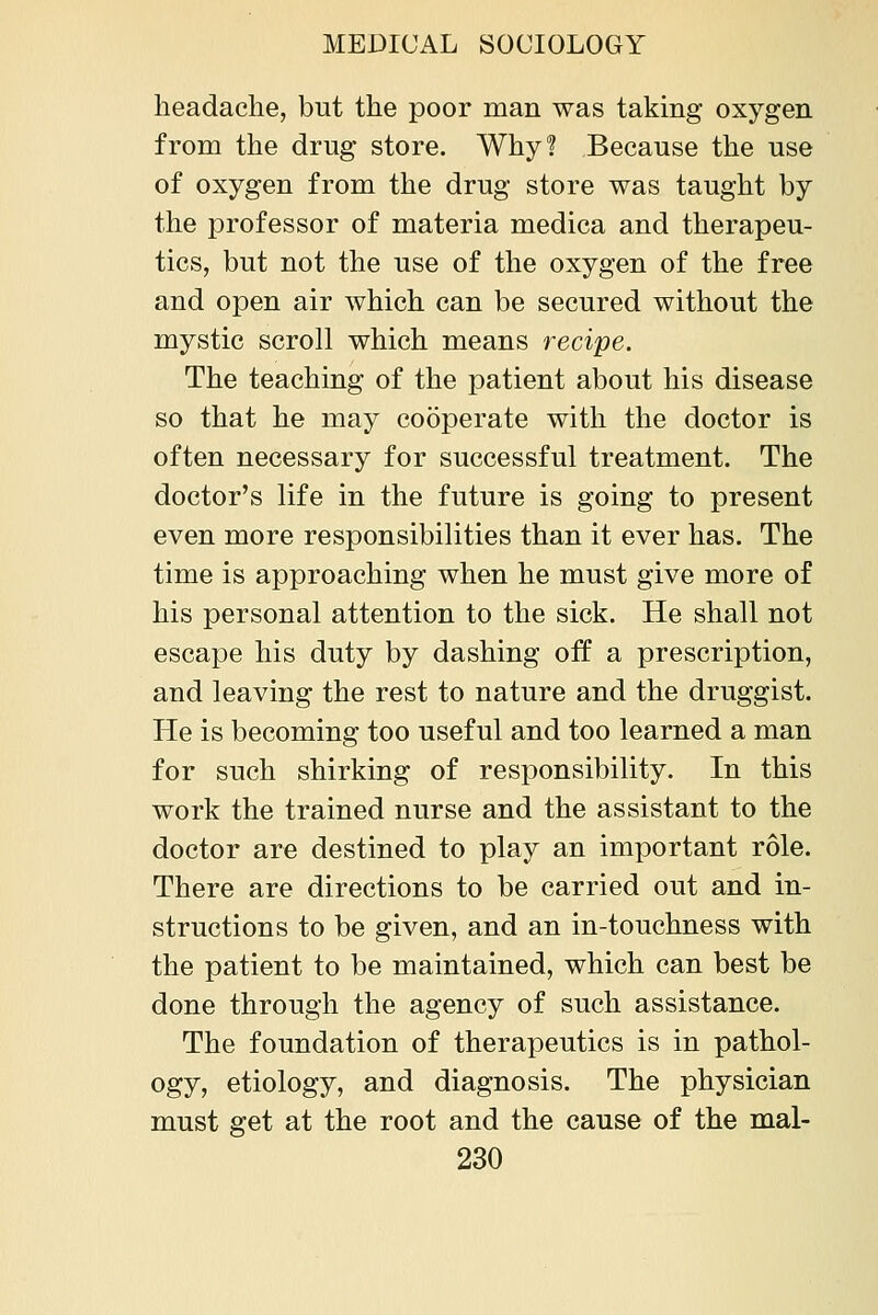 headache, but the poor man was taking oxygen from the drug store. Why? Because the use of oxygen from the drug store was taught by the professor of materia medica and therapeu- tics, but not the use of the oxygen of the free and open air which can be secured without the mystic scroll which means recipe. The teaching of the patient about his disease so that he may cooperate with the doctor is often necessary for successful treatment. The doctor's life in the future is going to present even more responsibilities than it ever has. The time is approaching when he must give more of his personal attention to the sick. He shall not escape his duty by dashing off a prescription, and leaving the rest to nature and the druggist. He is becoming too useful and too learned a man for such shirking of responsibility. In this work the trained nurse and the assistant to the doctor are destined to play an important role. There are directions to be carried out and in- structions to be given, and an in-touchness with the patient to be maintained, which can best be done through the agency of such assistance. The foundation of therapeutics is in pathol- ogy, etiology, and diagnosis. The physician must get at the root and the cause of the mal-