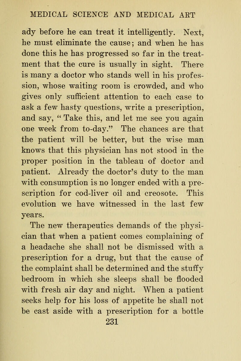 ady before he can treat it intelligently. Next, he must eliminate the cause; and when he has done this he has progressed so far in the treat- ment that the cure is usually in sight. There is many a doctor who stands well in his profes- sion, whose waiting room is crowded, and who gives only sufficient attention to each case to ask a few hasty questions, write a prescription, and say,  Take this, and let me see you again one week from to-day. The chances are that the patient will be better, but the wise man knows that this physician has not stood in the proper position in the tableau of doctor and patient. Already the doctor's duty to the man with consumption is no longer ended with a pre- scription for cod-liver oil and creosote. This evolution we have witnessed in the last few years. The new therapeutics demands of the physi- cian that when a patient comes complaining of a headache she shall not be dismissed with a prescription for a drug, but that the cause of the complaint shall be determined and the stuffy bedroom in which she sleeps shall be flooded with fresh air day and night. When a patient seeks help for his loss of appetite he shall not be cast aside with a prescription for a bottle