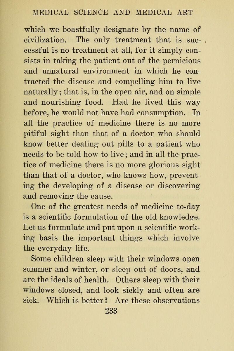 which we boastfully designate by the name of civilization. The only treatment that is suc- cessful is no treatment at all, for it simply con- sists in taking the patient out of the pernicious and unnatural environment in which he con- tracted the disease and compelling him to live naturally; that is, in the open air, and on simple and nourishing food. Had he lived this way before, he would not have had consumption. In all the practice of medicine there is no more pitiful sight than that of a doctor who should know better dealing out pills to a patient who needs to be told how to live; and m all the prac- tice of medicine there is no more glorious sight than that of a doctor, who knows how, prevent- ing the developing of a disease or discovering and removing the cause. One of the greatest needs of medicine to-day is a scientific formulation of the old knowledge. Let us formulate and put upon a scientific work- ing basis the important things which involve the everyday life. Some children sleep with their windows open summer and winter, or sleep out of doors, and are the ideals of health. Others sleep with their windows closed, and look sickly and often are sick. Which is better? Are these observations