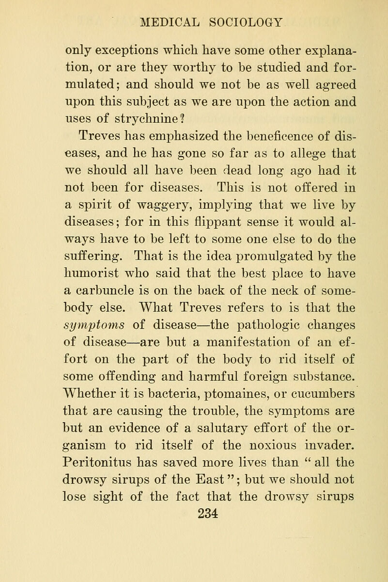 only exceptions which have some other explana- tion, or are they worthy to be studied and for- mulated; and should we not be as well agreed upon this subject as we are upon the action and uses of strychnine? Treves has emphasized the beneficence of dis- eases, and he has gone so far as to allege that we should all have been dead long ago had it not been for diseases. This is not offered in a spirit of waggery, implying that we live by diseases; for in this flippant sense it would al- ways have to be left to some one else to do the suffering. That is the idea promulgated by the humorist who said that the best place to have a carbuncle is on the back of the neck of some- body else. What Treves refers to is that the symptoms of disease—the pathologic changes of disease—are but a manifestation of an ef- fort on the part of the body to rid itself of some offending and harmful foreign substance. Whether it is bacteria, ptomaines, or cucumbers that are causing the trouble, the symptoms are but an evidence of a salutary effort of the or- ganism to rid itself of the noxious invader. Peritonitus has saved more lives than  all the drowsy sirups of the East; but we should not lose sight of the fact that the drowsy sirups