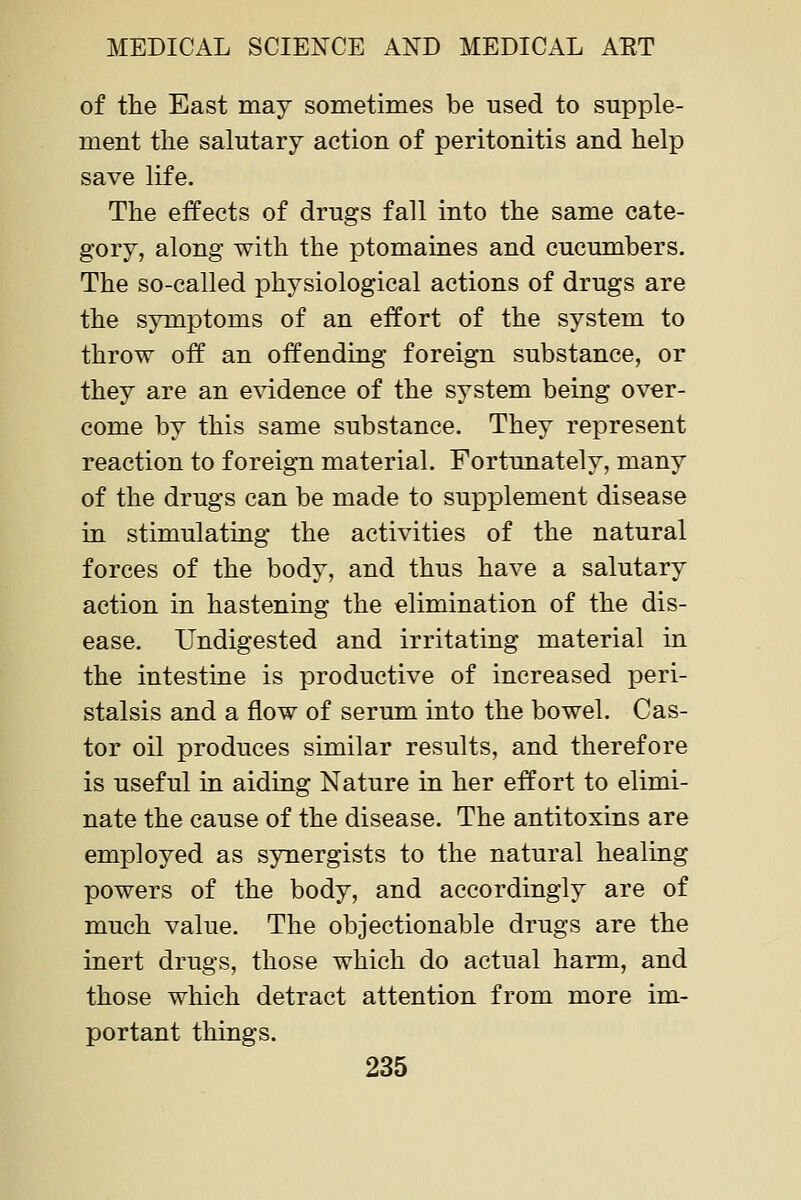 of the East may sometimes be used to supple- ment the salutary action of peritonitis and help save life. The effects of drugs fall into the same cate- gory, along with the ptomaines and cucumbers. The so-called physiological actions of drugs are the symptoms of an effort of the system to throw off an offending foreign substance, or they are an e\ddence of the system being over- come by this same substance. They represent reaction to foreign material. Fortunately, many of the drugs can be made to supplement disease in stimulating the activities of the natural forces of the body, and thus have a salutary action in hastening the elimination of the dis- ease. Undigested and irritating material in the intestine is productive of increased peri- stalsis and a flow of serum into the bowel. Cas- tor oil produces similar results, and therefore is useful in aiding Nature in her effort to elimi- nate the cause of the disease. The antitoxins are employed as synergists to the natural healing powers of the body, and accordingly are of much value. The objectionable drugs are the inert drugs, those which do actual harm, and those which detract attention from more im- portant things.