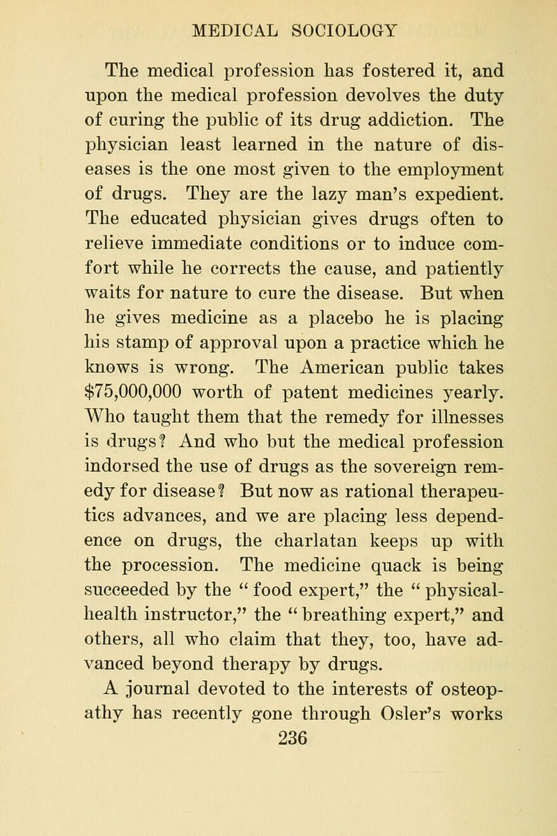The medical profession has fostered it, and upon the medical profession devolves the duty of curing the public of its drug addiction. The physician least learned in the nature of dis- eases is the one most given to the employment of drugs. They are the lazy man's expedient. The educated physician gives drugs often to relieve immediate conditions or to induce com- fort while he corrects the cause, and patiently waits for nature to cure the disease. But when he gives medicine as a placebo he is placing his stamp of approval upon a practice which he knows is wrong. The American public takes $75,000,000 worth of patent medicines yearly. Who taught them that the remedy for illnesses is drugs'? And who but the medical profession indorsed the use of drugs as the sovereign rem- edy for disease ? But now as rational therapeu- tics advances, and we are placing less depend- ence on drugs, the charlatan keeps up with the procession. The medicine quack is being succeeded by the  food expert, the  physical- health instructor, the  breathing expert, and others, all who claim that they, too, have ad- vanced beyond therapy by drugs. A journal devoted to the interests of osteop- athy has recently gone through Osier's works