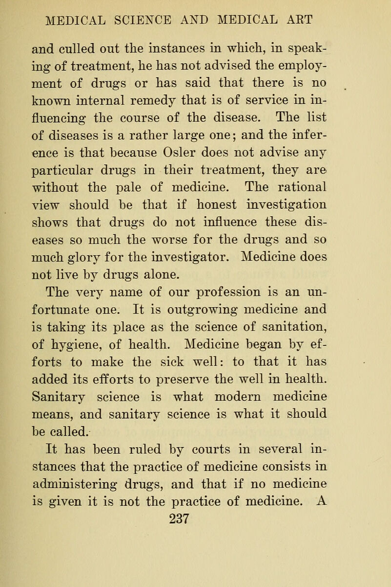 and culled out the instances in wMch, in speak- ing of treatment, he has not advised the employ- ment of drugs or has said that there is no known internal remedy that is of service in in- fluencing the course of the disease. The list of diseases is a rather large one; and the infer- ence is that because Osier does not advise any particular drugs in their treatment, they are- without the pale of medicine. The rational view should be that if honest investigation shows that drugs do not influence these dis- eases so much the worse for the drugs and so much glory for the investigator. Medicine does not live by drugs alone. The very name of our profession is an un- fortunate one. It is outgrowing medicine and is taking its place as the science of sanitation, of hygiene, of health. Medicine began by ef- forts to make the sick well: to that it has added its efforts to preserve the well in health. Sanitary science is what modern medicine means, and sanitary science is what it should be called. It has been ruled by courts in several in- stances that the practice of medicine consists in administering drugs, and that if no medicine is given it is not the practice of medicine. A