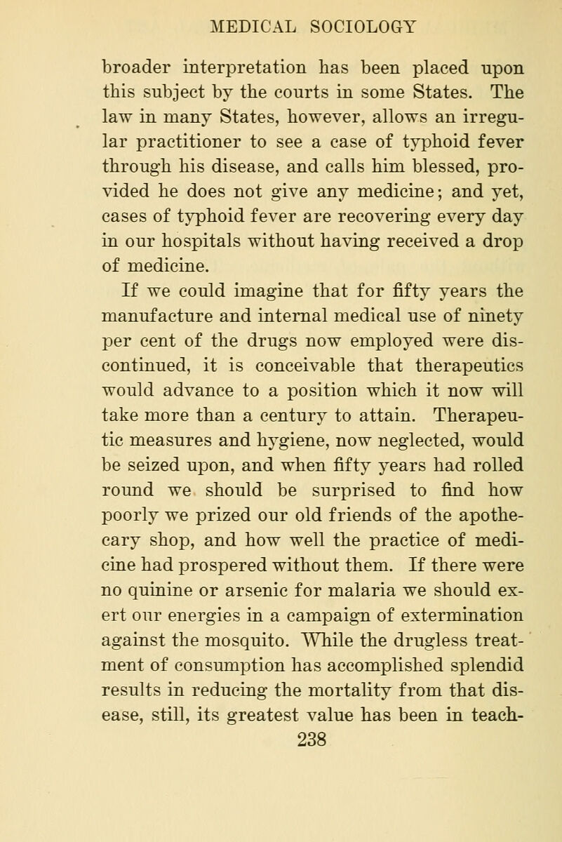 broader interpretation has been placed upon this subject by the courts in some States. The law in many States, however, allows an irregu- lar practitioner to see a case of typhoid fever through his disease, and calls him blessed, pro- vided he does not give any medicine; and yet, cases of typhoid fever are recovering every day in our hospitals without having received a drop of medicine. If we could imagine that for fifty years the manufacture and internal medical use of ninety per cent of the drugs now employed were dis- continued, it is conceivable that therapeutics would advance to a position which it now will take more than a century to attain. Therapeu- tic measures and hygiene, now neglected, would be seized upon, and when fifty years had rolled round we should be surprised to find how poorly we prized our old friends of the apothe- cary shop, and how well the practice of medi- cine had prospered without them. If there were no quinine or arsenic for malaria we should ex- ert our energies in a campaign of extermination against the mosquito. While the drugless treat- ment of consumption has accomplished splendid results in reducing the mortality from that dis- ease, still, its greatest value has been in teach-