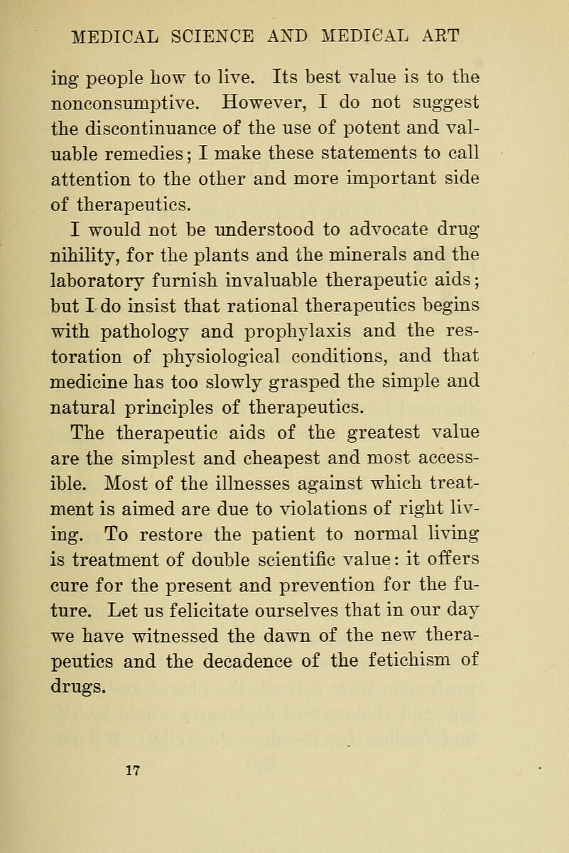 ing people how to live. Its best value is to the nonconsumptive. However, I do not suggest the discontinuance of the use of potent and val- uable remedies; I make these statements to call attention to the other and more important side of therapeutics. I would not be understood to advocate drug nihility, for the plants and the minerals and the laboratory furnish invaluable therapeutic aids; but I do insist that rational therapeutics begins with pathology and prophylaxis and the res- toration of physiological conditions, and that medicine has too slowly grasped the simple and natural principles of therapeutics. The therapeutic aids of the greatest value are the simplest and cheapest and most access- ible. Most of the illnesses against which treat- ment is aimed are due to violations of right liv- ing. To restore the patient to normal living is treatment of double scientific value: it offers cure for the present and prevention for the fu- ture. Let us felicitate ourselves that in our day we have witnessed the dawn of the new thera- peutics and the decadence of the fetichism of drugs. 17