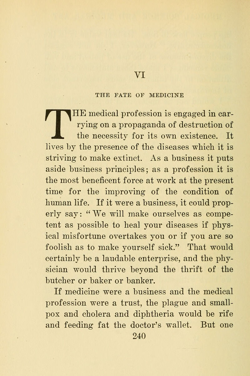 VI THE FATE OF MEDICINE THE medical profession is engaged in car- rying on a propaganda of destruction of the necessity for its own existence. It lives by the presence of the diseases which it is striving to make extinct. As a business it puts aside business principles; as a profession it is the most beneficent force at work at the present time for the improving of the condition of human life. If it were a business, it could prop- erly say: We will make ourselves as compe- tent as possible to heal your diseases if phys- ical misfortune overtakes you or if you are so foolish as to make yourself sick. That would certainly be a laudable enterprise, and the phy- sician would thrive beyond the thrift of the butcher or baker or banker. If medicine were a business and the medical profession were a trust, the plague and small- pox and cholera and diphtheria would be rife and feeding fat the doctor's wallet. But one