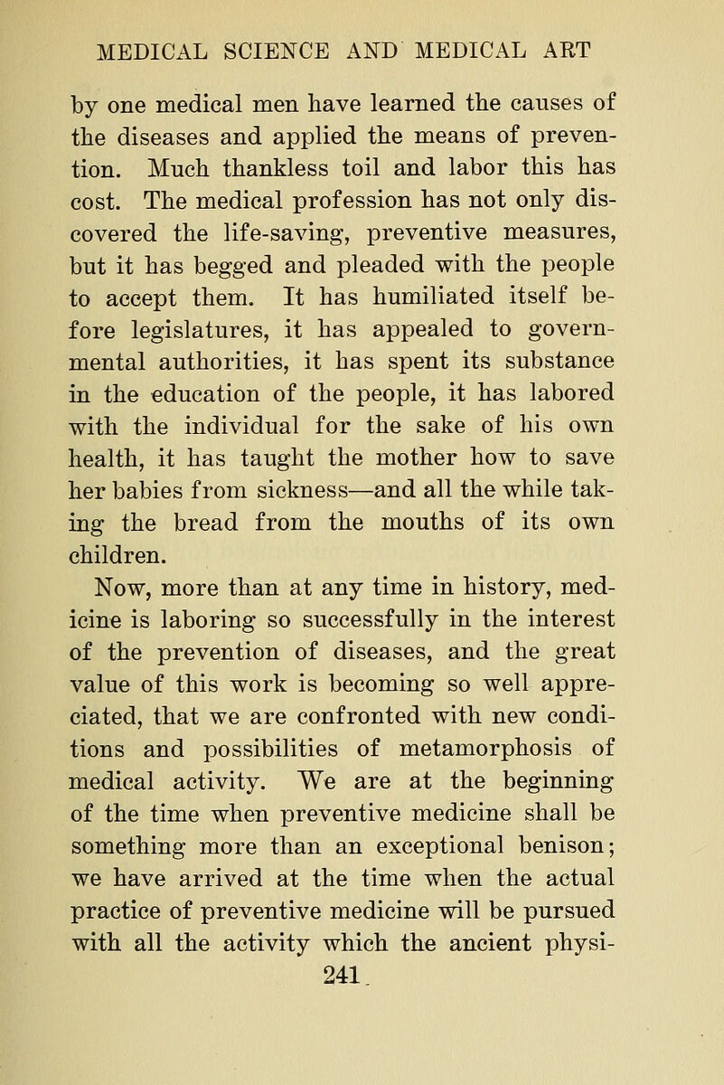 by one medical men have learned the causes of the diseases and applied the means of preven- tion. Much thankless toil and labor this has cost. The medical profession has not only dis- covered the life-saving, preventive measures, but it has begged and pleaded with the people to accept them. It has humiliated itself be- fore legislatures, it has appealed to govern- mental authorities, it has spent its substance in the education of the people, it has labored with the individual for the sake of his own health, it has taught the mother how to save her babies from sickness—and all the while tak- ing the bread from the mouths of its own children. Now, more than at any time in history, med- icine is laboring so successfully in the interest of the prevention of diseases, and the great value of this work is becoming so well appre- ciated, that we are confronted with new condi- tions and possibilities of metamorphosis of medical activity. We are at the beginning of the time when preventive medicine shall be something more than an exceptional benison; we have arrived at the time when the actual practice of preventive medicine will be pursued with all the activity which the ancient physi-