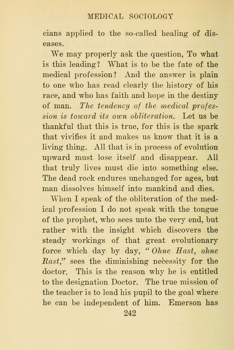 cians applied to the so-called healing of dis- eases. We may properly ask the question, To what is this leading? MHiat is to be the fate of the medical profession? And the answer is plain to one who has read clearly the history of his race, and who has faith and hojDC in the destiny of man. The tendency of the medical profes- sion is toward its own obliteration. Let ns be thankful that this is true, for this is the spark that vivifies it and makes us know that it is a living thing. All that is in process of evolution upward must lose itself and disappear. All that truly lives must die into something else. The dead rock endures unchanged for ages, but man dissolves himself into mankind and dies. When I speak of the obliteration of the med- ical profession I do not speak with the tongue of the prophet, who sees unto the very end, but rather with the insight which discovers the steady workings of that great evolutionary force which day by day, '^ Ohne Hast, ohne Rast, sees the diminishing necessity for the doctor. This is the reason why he is entitled to the designation Doctor. The true mission of the teacher is to lead his pupil to the goal where he can be independent of him. Emerson has