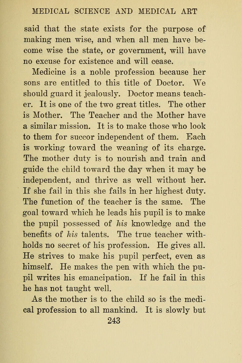 said that the state exists for the purpose of making men wise, and when all men have be- come wise the state, or government, will have no excuse for existence and will cease. Medicine is a noble profession because her sons are entitled to this title of Doctor. We should guard it jealously. Doctor means teach- er. It is one of the two great titles. The other is Mother. The Teacher and the Mother have a similar mission. It is to make those who look to them for succor independent of them. Each is working toward the weaning of its charge. The mother duty is to nourish and train and guide the child toward the day when it may be independent, and thrive as well without her. If she fail in this she fails in her highest duty. The function of the teacher is the same. The goal toward which he leads his pupil is to make the pupil possessed of his knowledge and the benefits of his talents. The true teacher with- holds no secret of his profession. He gives all. He strives to make his pupil perfect, even as himself. He makes the pen with which the pu- pil writes his emancipation. If he fail in this he has not taught well. As the mother is to the child so is the medi- cal profession to all mankind. It is slowly but