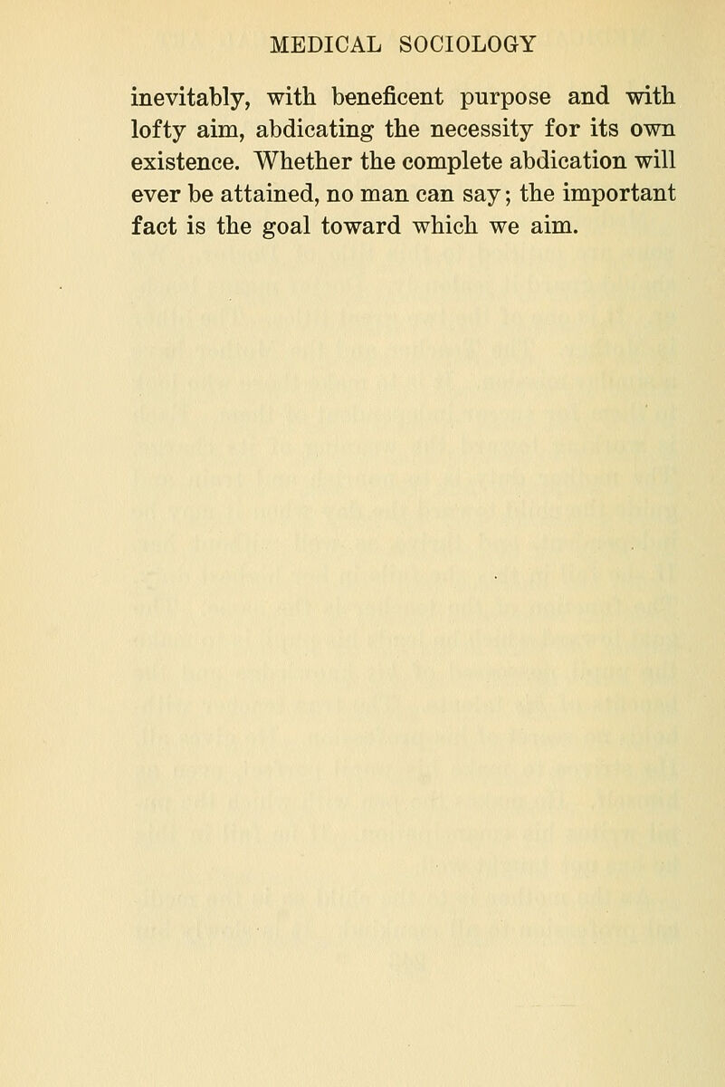 inevitably, with beneficent purpose and with lofty aim, abdicating the necessity for its own existence. Whether the complete abdication will ever be attained, no man can say; the important fact is the goal toward which we aim.