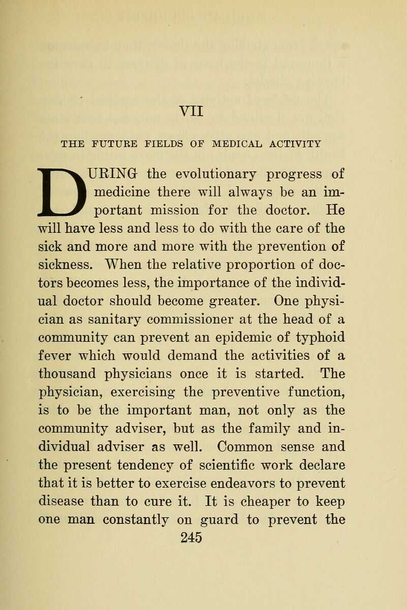 VII THE FUTURE FIELDS OF MEDICAL ACTIVITY DURINGr the evolutionary progress of medicine there will always be an im- portant mission for the doctor. He will have less and less to do with the care of the sick and more and more with the prevention of sickness. When the relative proportion of doc- tors becomes less, the importance of the individ- ual doctor should become greater. One physi- cian as sanitary commissioner at the head of a community can prevent an epidemic of typhoid fever which would demand the activities of a thousand physicians once it is started. The physician, exercising the preventive function, is to be the important man, not only as the community adviser, but as the family and in- dividual adviser as well. Common sense and the present tendency of scientific work declare that it is better to exercise endeavors to prevent disease than to cure it. It is cheaper to keep one man constantly on guard to prevent the